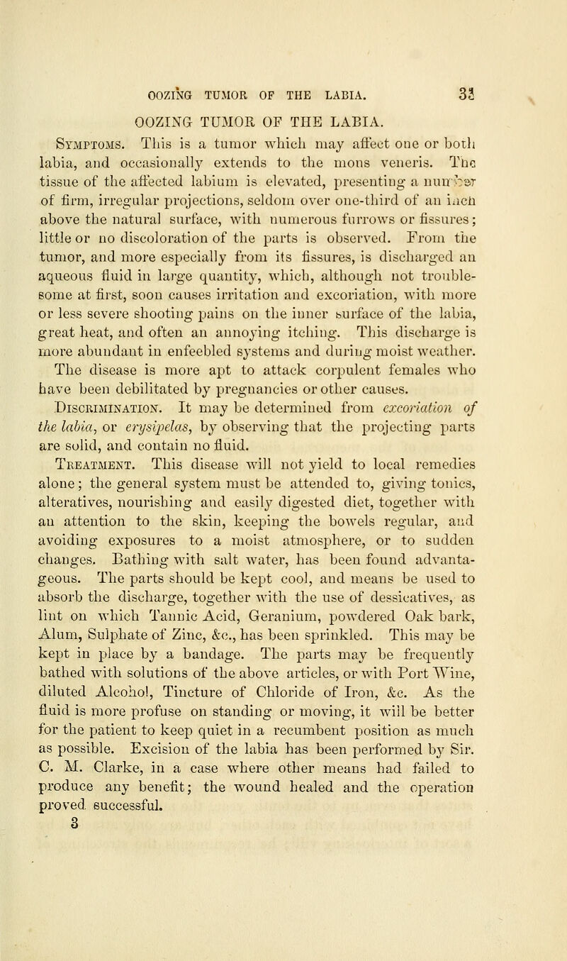 OOZING TUMOR OF THE LABIA. Symptoms. This is a tumor which may aftect one or both labia, and occasionally extends to the mons veneris. The. tissue of the affected labium is elevated, presenting a nuiroar of firm, irregular projections, seldom over one-third of an incli above the natural surface, v^dth numerous furrows or fissures; little or no discoloration of the parts is observed. From the tumor, and more especially from its fissures, is discharged an aqueous fluid in large quantity, which, although not trouble- some at first, soon causes irritation and excoriation, with more or less severe shooting pains on the inner burface of the labia, great heat, and often an annoying itching. This discharge is more abundant in enfeebled systems and during moist weather. The disease is more apt to attack corpulent females who have been debilitated by pregnancies or other causes. Discrimination. It may be determined from excoriation of the labia, or erysipelas, by observing that the projecting parts are solid, and contain no fluid. Treatment. This disease will not yield to local remedies alone; the general system must be attended to, giving tonics, alteratives, nourishing and easilj^ digested diet, together with an attention to the skin, keeping the bowels regular, and avoiding exposures to a moist atmosphere, or to sudden changes. Bathing with salt water, has been found advanta- geous. The parts should be kept cool, and means be used to absorb the discharge, together with the use of dessicatives, as lint on which Tannic Acid, Geranium, powdered Oak bark, Alum, Sulphate of Zinc, &c., has been sprinkled. This may be kept in place by a bandage. The parts may be frequently bathed with solutions of the above articles, or with Port Wine, diluted Alcohol, Tincture of Chloride of Iron, &c. As the fluid is more profuse on standing or moving, it will be better for the patient to keep quiet in a recumbent position as much as possible. Excision of the labia has been performed by Sir. C. M. Clarke, in a case where other means had failed to produce any benefit; the wound healed and the operation proved successful, 3