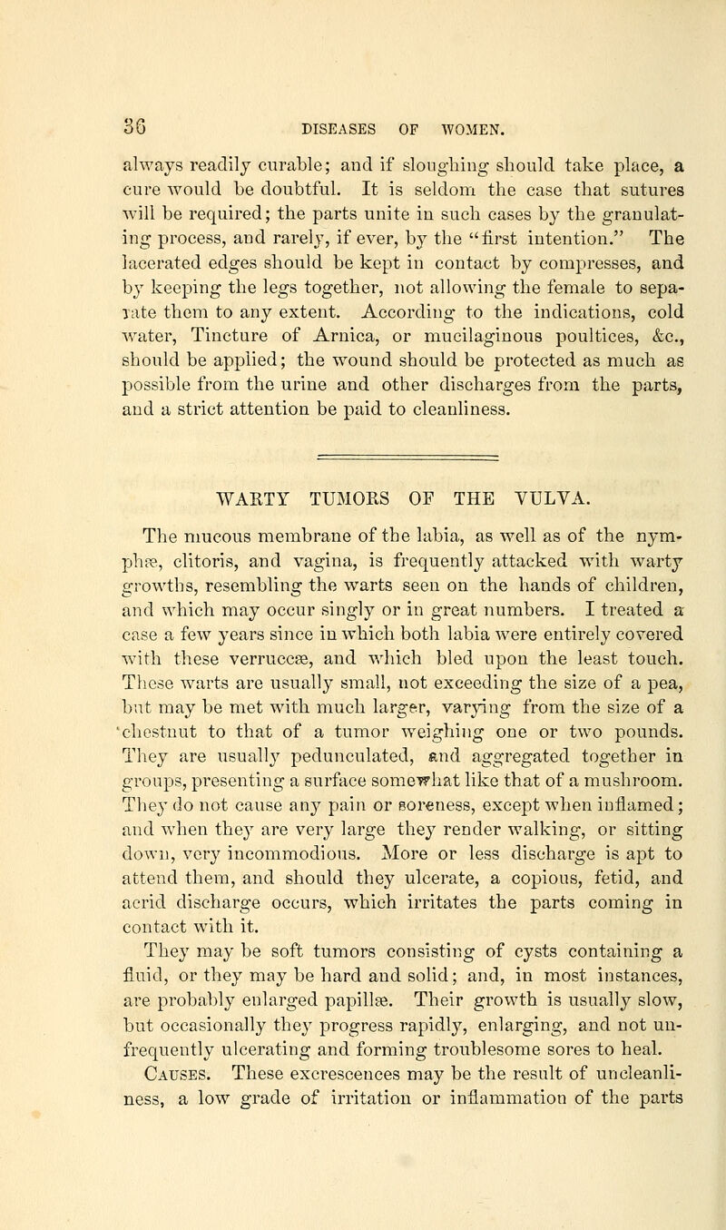 always readily curable; and if sloiigliing should take place, a cure would be doubtful. It is seldom the case that sutures will be required; the parts unite in such cases by the granulat- ing process, and rarely, if ever, by the first intention. The lacerated edges should be kept in contact by compresses, and by keeping the legs together, not allowing the female to sepa- ■jate them to any extent. According to the indications, cold Avater, Tincture of Arnica, or mucilaginous poultices, &c., should be applied; the wound should be protected as much as possible from the urine and other discharges from the parts, and a strict attention be paid to cleanliness. WAKTY TUMORS OF THE VULVA. The mucous membrane of the labia, as well as of the nym- ph pe, clitoris, and vagina, is frequently attacked with warty grrowths, resembling the w^arts seen on the hands of children, and which may occur singly or in great numbers. I treated a case a few years since in which both labia were entirely covered with these verruccse, and which bled upon the least touch. These warts are usually small, not exceeding the size of a pea, but may be met with much larger, varjnng from the size of a 'chestnut to that of a tumor weighing one or two pounds. They are usually pedunculated, and aggregated together in groups, presenting a surface somewhat like that of a mushroom. They do not cause any pain or soreness, except when inflamed; and when they are very large they render walking, or sitting down, very incommodious. More or less discharge is apt to attend them, and should they ulcerate, a copious, fetid, and acrid discharge occurs, which irritates the parts coming in contact with it. They may be soft tumors consisting of cysts containing a fluid, or they may be hard and solid; and, in most instances, are probably enlarged papillae. Their growth is usually slow, but occasionally they progress rapidly, enlarging, and not uu- frequently ulcerating and forming troublesome sores to heal. Causes. These excrescences may be the result of uncleanli- ness, a low grade of irritation or inflammation of the parts