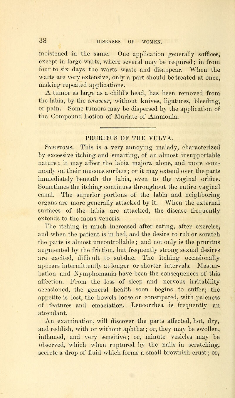 moistened in the same. One application generally saJEces, except in large warts, where several may be required; in from four to six days the warts waste and disappear. When the warts are very extensive, only a part should be treated at once, making repeated applications. A tumor as large as a child's head, has been removed from the labia, by the ecraseur, without knives, ligatures, bleeding, or pain. Some tumors may be dispersed by the application of the Compound Lotion of Muriate of Ammonia. PRURITUS OF THE VULVA. Symptoms. This is a very annoying malady, characterized by excessive itching and smarting, of an almost insupportable nature; it may affect the labia majora alone, and more com- monly on their mucous surface; or it may extend over the parts immediately beneath the labia, even to the vaginal orifice. Sometimes the itching continues throughout the entire vaginal canal. The superior portions of the labia and neighboring organs are more generally attacked by it. When the external surfaces of the labia are attacked, the disease frequently extends to the mons veneris. The itching is much increased after eating, after exercise, and when the patient is in bed, and the desire to rub or scratch the parts is almost uncontrollable; and not only is the pruritus augmented by the friction, but frequently strong sexual desires are excited, difficult to subdue. The itching occasionally appears intermittently at longer or shorter intervals. Mastur- bation and IS'ymphomania have been the consequences of this affection. From the loss of sleep and nervous irritability occasioned, the general health soon begins to suffer; the appetite is lost, the bowels loose or constipated, with paleness of features and emaciation. Leucorrhea is frequently an attendant. An examination, will discover the parts affected, hot, dry, and reddish, with or without aphthge; or, they may be swollen, inflamed, and very sensitive; or, minute vesicles may be observed, which wdien ruptured by the nails in scratching, secrete a drop of fluid which forms a small brownish crust; or.