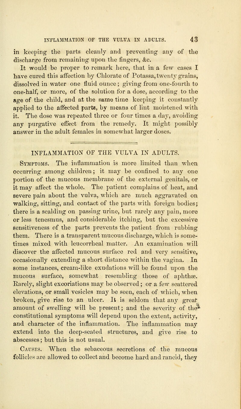 in keeping the parts cleanly and preventing any of the discharge from remaining upon the fingers, &c. It would be proper to remark here, that in a few cases I have cured this affection by Chlorate of Potassa, twenty grains, dissolved in water one fluid ounce; giving from one-fourth to one-half, or more, of the solution for a dose, according to the age of the child, and at the same time keeping it constantly applied to the affected parts, by means of lint moistened with it. The dose was repeated three or four times a day, avoiding any purgative effect from the remedy. It might possibly answer in the adult females in somewhat larger doses. INFLAMMATION OF THE VULVA IN ADULTS. Symptoms. The inflammation is more limited than when occurring among children; it may be confined to any one portion of the mucous membrane of the external genitals, or it may affect the whole. The patient complains of heat, and severe pain about the vulva, which are much aggravated on walking, sitting, and contact of the parts with foreign bodies; there is a scalding on passing urine, but rarely any pain, more or less tenesmus, and considerable itching, but the excessive sensitiveness of the parts prevents the patient from rubbing them. There is a transparent mucous discharge, which is some- times mixed with leucorrheal matter. An examination will discover the affected mucous surfixce red and very sensitive, occasionally extending a short distance within the vagina. In some instances, cream-like exudations will be found upon the mucous surface, somewhat resembling those of aphthee. Rarely, slight excoriations may be observed; or a few scattered elevations, or small vesicles may be seen, each of which, when broken, give rise to an ulcer. It is seldom that any great amount of swelling will be present; and the severity of the* constitutional symptoms will depend upon the extent, activity, and character of the inflammation. The inflammation may extend into the deep-seated structures, and give rise to abscesses; but this is not usual. Causes. When the sebaceous secretions of the mucous follicles are allowed to collect and become hard and rancid, they