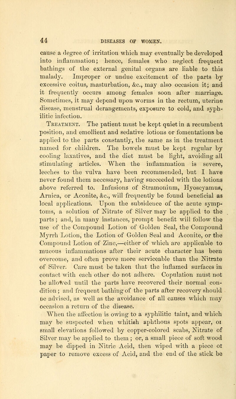 cause a degree of irritation which may eventually be developed into inflammation; hence, females who neglect frequent bathings of the external genital organs are liable to this malady. Improjoer or undue excitement of the parts by excessive coitus, masturbation, &c., may also occasion it; and it frequently occurs among females soon after marriage. Sometimes, it may depend upon w^orms in the rectum, uterine disease, menstrual derangements, exposure to cold, and syph- ilitic infection. Treatment. The patient must be kept quiet in a recumbent position, and emollient and sedative lotions or fomentations be applied to the parts constantly, the same as in the treatment named for children. The bowels must be kept regular by cooling laxatives, and the diet must be light, avoiding all stimulating articles. When the inflammation is severe, leeches to the vulva have been recommended, but I have never found them necessary, having succeeded with the lotions above referred to. Infusions of Stramonium, Hyoscyamus, Arnica, or Aconite, &c., will frequently be found beneficial as local applications. Upon the subsidence of the acute symp- toms, a solution of J^itrate of Silver may be applied to the parts ; and, in many instances, prompt benefit will follow the use of the Compound Lotion of Golden Seal, the Compound Myrrh Lotion, the Lotion of Golden Seal and Aconite, or the Compound Lotion of Zinc,—either of which are applicable to mucous inflammations after their acute character has been overcome, and often prove more serviceable than the ISTitrate of Silver. Care must be taken that the inflamed surfaces in contact w^ith each other do not adhere. Copulation must not be allofv^ed until the parts have recovered their normal con- dition ; and frequent bathing of the parts after recovery should DC advised, as well as the avoidance of all causes which may occasion a return of the disease. When the affection is owing to a syphilitic taint, and which may be suspected when whitish aphthous spots appear, oi small elevations followed by copper-colored scabs. Nitrate of Silver may be applied to them ; or, a small piece of soft wood may be dipped in Nitric Acid, then wiped with a piece ot paper to remove excess of Acid, and the end of the stick be