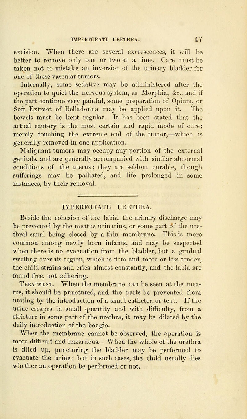 excision. When there are several excrescences, it will be better to remove only one or two at a time. Care must be taken not to mistake an inversion of the urinary bladder for one of these vascular tumors. Internally, some sedative may be administered after the operation to quiet the nervous system, as Morphia, &c., and if the part continue very painful, some preparation of Opium, or Soft Extract of Belladonna may be applied upon it. The bowels must be kept regular. It has been stated that the actual cautery is the most certain and rapid mode of cure; merely touching the extreme end of the tumor,—which is generally removed in one application. Malignant tumors may occupy any portion of the external genitals, and are generally accompanied with similar abnormal conditions of the uterus; they are seldom curable, though sufferings may be palliated, and life prolonged in some instances, by their removal. IMPERFOKATE URETHRA. Beside the cohesion of the labia, the urinary discharge may be prevented by the meatus urinarius, or some part of the ure- thral canal being closed by a thin membrane. This is more common among newly born infants, and may be suspected when there is no evacuation from the bladder, but a gradual sw^elling over its region, which is firm and more or less tender, the child strains and cries almost constantly, and the labia are found free, not adhering. Treatment. When the membrane can be seen at the mea- tus, it should be punctured, and the parts be prevented from uniting by the introduction of a small catheter, or tent. If the urine escapes in small quantity and with difficulty, from a stricture in some part of the urethra, it may be dilated by the daily introduction of the bougie. When the membrane cannot be observed, the operation is more difficult and hazardous. When the whole of the urethra is filled up, puncturing the bladder may be performed to evacuate the urine; but in such cases, the child usually dies whether an operation be performed or not.