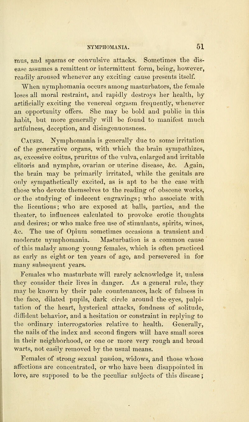 miis, and spasms or convulsive attacks. Sometimes the dis- ease assumes a remittent or intermittent form, being, however, readily aroused whenever any exciting cause presents itself. When nymphomania occurs among masturbators, the female loses all moral restraint, and rapidly destro^^s her health, by artificially exciting the venereal orgasm frequently, whenever an opportunity offers. She may be bold and public in this habit, but more generally will be found to manifest much artfulness, deception, and disingenuousness. Causes. IlTymphomania is generally due to some irritation of the generative organs, with which the brain sympathizes, as, excessive coitus, pruritus of the vulva, enlarged and irritable clitoris and nymphse, ovarian or uterine disease, &c. Again, the brain may be primaril}' irritated, while the genitals are only sympathetically excited, as is apt to be the case with those who devote themselves to the reading of obscene works, or the studying of indecent engravings; who associate with the licentious; who are exposed at balls, parties, and the theater, to influences calculated to provoke erotic thoughts and desires; or who make free use of stimulants, spirits, wines, &c. The use of Opium sometimes occasions a transient and moderate nymphomania. Masturbation is a common cause of this malady among young females, which is often practiced as early as eight or ten years of age, and persevered in for many subsequent yeai*s. Females who masturbate will rarely acknowledge it, unless they consider their lives in danger. As a general rule, they may be known by their pale countenances, lack of fulness in the face, dilated pupils, dark circle around the eyes, palpi- tation of the heart, hysterical attacks, fondness of solitude, diffident behavior, and a hesitation or constraint in replying to the ordinary interrogatories relative to health. Generally, the nails of the index and second fingers w^ill have small sores in their neighborhood, or one or more very rough and broad warts, not easily removed by the usual means. Females of strong sexual passion, widows, and those whose affections are concentrated, or who have been disappointed in love, are supposed to be the peculiar subjects of this disease;