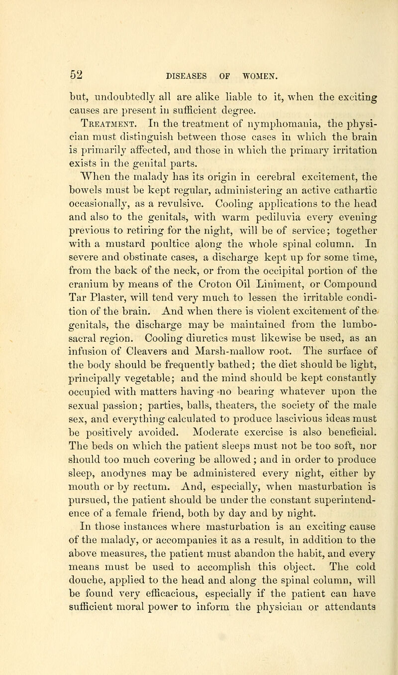 but, undoiibtedl}^ all are alike liable to it, when the exciting causes are present in sufficient degree. Treatment. In the treatment of nymphomania, the physi- cian must distinguish between those cases in which the brain is primarily aifected, and those in which the primary irritation exists in the genital parts. When the malady has its origin in cerebral excitement, the bowels must be kept regular, administering an active cathartic occasionally, as a revulsive. Cooling applications to the head and also to the genitals, with warm pediluvia eveiy evening previous to retiring for the night, will be of service; together with a mustard poultice along the whole spinal column. In severe and obstinate cases, a discharge kept up for some time, from the back of the neck, or from the occipital portion of the cranium by means of the Croton Oil Liniment, or Compound Tar Plaster, will tend very much to lessen the irritable condi- tion of the brain. And when there is violent excitement of the genitals, the discharge may be maintained from the lumbo- sacral region. Cooling diuretics must likewise be used, as an infusion of Cleavers and Marsh-mallow root. The surface of the body should be frequently bathed; the diet should be light, principally vegetable; and the mind should be kept constantly occupied with mattere having no bearing whatever upon the sexual passion; parties, balls, theaters, the society of the male sex, and everything calculated to produce lascivious ideas must be positively avoided. Moderate exercise is also beneficial. The beds on which the patient sleeps must not be too soft, nor should too much covering be allowed; and in order to produce sleep, anodynes may be administered every night, either by mouth or by rectum. And, especially, when masturbation is pursued, the patient should be under the constant superintend- ence of a female friend, both by day and by night. In those instances where masturbation is an exciting cause of the malady, or accompanies it as a result, in addition to the above measures, the patient must abandon the habit, and every means must be used to accomplish this object. The cold douche, applied to the head and along the spinal column, will be found very efficacious, especially if the patient can have sufficient moral power to inform the physician or attendants