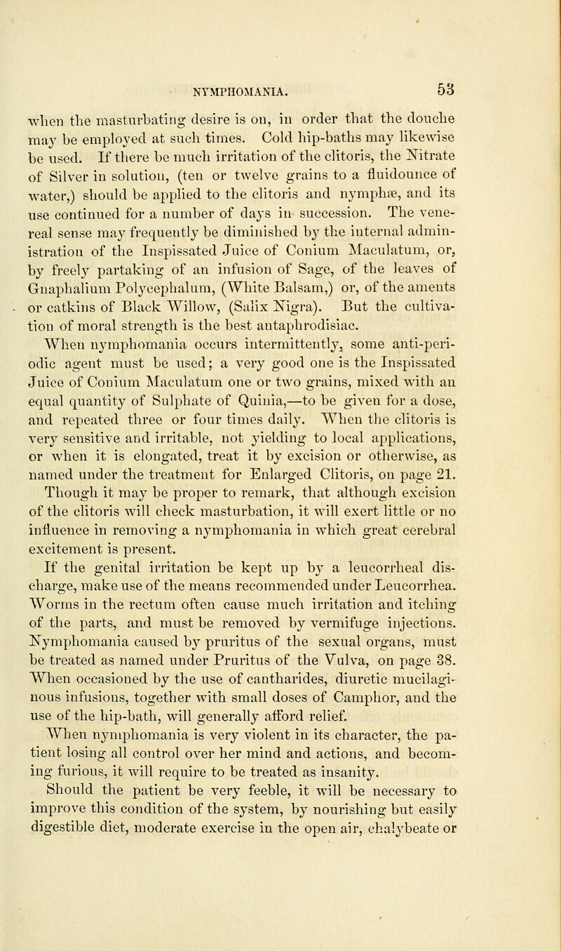 wlien the masturbating desire is on, in order that the douche may be employed at such times. Cold hip-baths may likewise be used. If there be much irritation of the clitoris, the ]^itrate of Silver in solution, (ten or twelve grains to a fluidounce of water,) should be applied to the clitoris and nymphse, and its use continued for a number of days in succession. The vene- real sense may frequently be diminished by the internal admin- istration of the Inspissated Juice of Conium Maculatum, or, by freely partaking of an infusion of Sage, of the leaves of Gnaphalium Polycephalum, (White Balsam,) or, of the aments or catkins of Black Willow, (Salix Nigra). But the cultiva- tion of moral strength is the best antaphrodisiac. When njanphomania occurs intermittently, some anti-peri- odic agent must be used; a very good one is the Inspissated Juice of Conium Maculatum one or two grains, mixed with an equal quantity of Sulphate of Quinia,—to be given for a dose, and repeated three or four times daily. When the clitoris is very sensitive and irritable, not yielding to local applications, or when it is elongated, treat it by excision or otherwise, as named under the treatment for Enlarged Clitoris, on page 21. Though it may be proper to remark, that although excision of the clitoris will check masturbation, it will exert little or no influence in removing a nymphomania in which great cerebral excitement is present. If the genital irritation be kept up by a leucorrheal dis- charge, make use of the means recommended under Leucorrhea. Worms in the rectum often cause much irritation and itching of the parts, and must be removed by vermifuge injections. Nymphomania caused by pruritus of the sexual organs, must be treated as named under Pruritus of the Vulva, on page 38. When occasioned by the use of cantharides, diuretic mucilagi- nous infusions, together with small doses of Camphor, and the use of the hip-bath, will generally afford relief. When nymphom.ania is very violent in its character, the pa- tient losing all control over her mind and actions, and becom- ing furious, it will require to be treated as insanity. Should the patient be very feeble, it will be necessary to improve this condition of the system, by nourishing but easily digestible diet, moderate exercise in the open air, chalybeate or