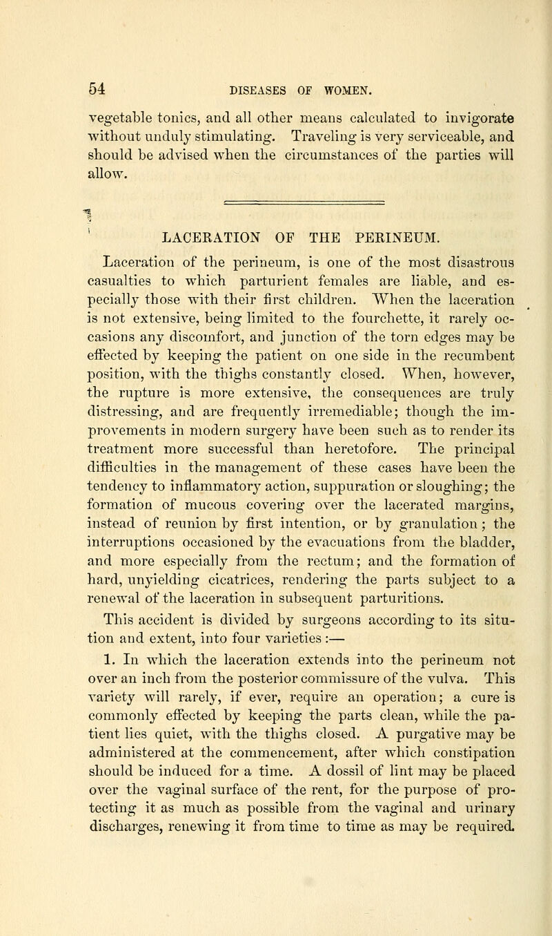 vegetable tonics, and all other means calculated to invigorate without unduly stimulating. Traveling is very serviceable, and should be advised when the circumstances of the parties will allow. LACERATION OF THE PERINEUM. Laceration of the perineum, is one of the most disastrous casualties to which parturient females are liable, and es- pecially those with their first children. When the laceration is not extensive, being limited to the fourchette, it rarely oc- casions any discomfort, and junction of the torn edges may be effected by keeping the patient on one side in the recumbent position, with the thighs constantly closed. When, however, the rupture is more extensive, the consequences are truly distressing, and are frequently irremediable; though the im- provements in modern surgery have been such as to render its treatment more successful than heretofore. The principal difficulties in the management of these cases have been the tendency to inflammatory action, suppuration or sloughing; the formation of mucous covering over the lacerated margins, instead of reunion by first intention, or by granulation; the interruptions occasioned by the evacuations from the bladder, and more especially from the rectum; and the formation of hard, unyielding cicatrices, rendering the parts subject to a renewal of the laceration in subsequent parturitions. This accident is divided by surgeons according to its situ- tion and extent, into four varieties :— 1. In which the laceration extends into the perineum not over an inch from the posterior commissure of the vulva. This variety will rarely, if ever, require an operation; a cure is commonly effected by keeping the parts clean, while the pa- tient lies quiet, with the thighs closed. A purgative ma}^ be administered at the commencement, after which constipation should be induced for a time. A dossil of lint may be placed over the vaginal surface of the rent, for the purpose of pro- tecting it as much as possible from the vaginal and urinary discharges, renewing it from time to time as may be required.
