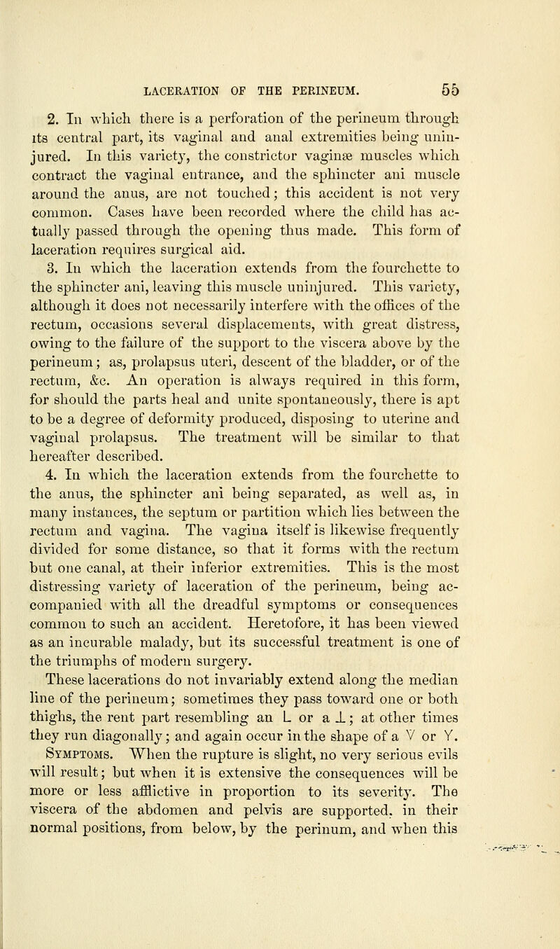 2. In which, there is a perforation of the perineum through its central part, its vaginal and anal extremities being unin- jured. In this variety, the constrictor vaginae muscles which contract the vaginal entrance, and the sphincter ani muscle around the anus, are not touched; this accident is not very common. Cases have been recorded where the child has ac- tually passed through the opening thus made. This form of laceration requires surgical aid. 3. In which the laceration extends from the fourchette to the sphincter ani, leaving this muscle uninjured. This variety, although it does not necessarily interfere with the offices of the rectum, occasions several displacements, with great distress, owing to the failure of the support to the viscera above by the perineum; as, prolapsus uteri, descent of the bladder, or of the rectum, &c. An operation is always required in this form, for should the parts heal and unite spontaneously, there is apt to be a degree of deformity produced, disposing to uterine and vaginal prolapsus. The treatment will be similar to that hereafter described. 4. In which the laceration extends from the fourchette to the anus, the sphincter ani being separated, as well as, in many instances, the septum or partition which lies between the rectum and vagina. The vagina itself is likewise frequently divided for some distance, so that it forms with the rectum but one canal, at their inferior extremities. This is the most distressing variety of laceration of the perineum, being ac- companied with all the dreadful symptoms or consequences common to such an accident. Heretofore, it has been viewed as an incurable malady, but its successful treatment is one of the triumphs of modern surgery. These lacerations do not invariably extend along the median line of the perineum; sometimes they pass toward one or both thighs, the rent part resembling an L or a J.; at other times they run diagonally; and again occur in the shape of a V or Y. Symptoms. When the rupture is slight, no very serious evils will result; but w^hen it is extensive the consequences will be more or less afflictive in proportion to its severity. The viscera of the abdomen and pelvis are supported, in their normal positions, from below, by the perinum, and when this