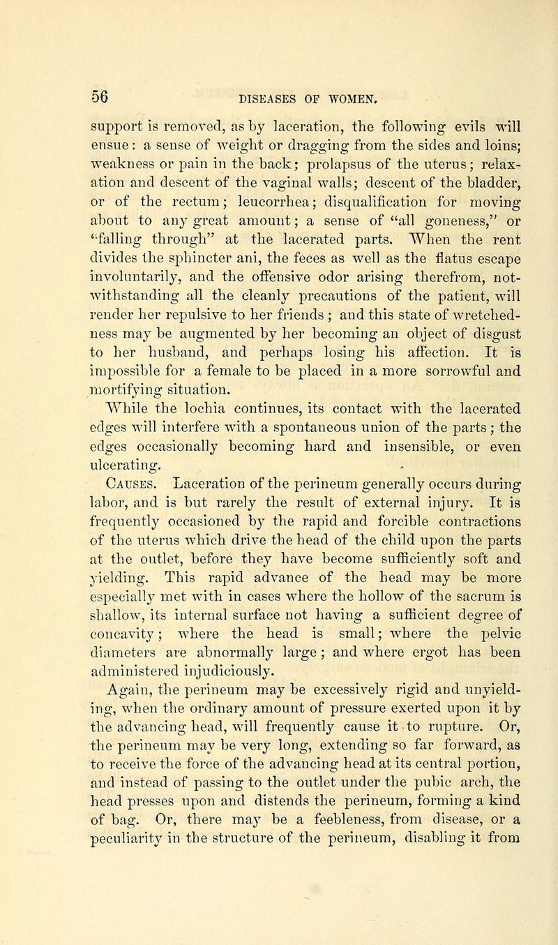 support is removed, as by laceration, the following evils will ensue: a sense of weight or dragging from the sides and loins; weakness or pain in the back; prolapsus of the uterus; relax- ation and descent of the vaginal walls; descent of the bladder, or of the rectum; leucorrhea; disqualification for moving about to any great amount; a sense of all goneness, or 'falling through at the lacerated parts. When the rent divides the sphincter ani, the feces as well as the flatus escape involuntarily, and the offensive odor arising therefrom, not- withstanding all the cleanly precautions of the patient, will render her repulsive to her friends ; and this state of wretched- ness may be augmented by her becoming an object of disgust to her husband, and perhaps losing his affection. It is impossible for a female to be placed in a more sorrowful and mortifying situation. While the lochia continues, its contact with the lacerated edges A^'ill interfere with a spontaneous union of the parts; the edges occasionally becoming hard and insensible, or even ulcerating. Causes. Laceration of the perineum generally occurs during labor, and is but rarely the result of external injury. It is frequently occasioned by the rapid and forcible contractions of the uterus which drive the head of the child upon the parts at the outlet, before they have become sufficiently soft and yielding. This rapid advance of the head may be more especially met with in cases where the hollow of the sacrum is shallow, its internal surface not having a sufficient degree of concavity; where the head is small; where the pelvic diameters ai-e abnormally large ; and where ergot has been administered injudiciously. Again, the perineum may be excessively rigid and unyield- ing, when the ordinary amount of pressure exerted upon it by the advancing head, will frequently cause it to rupture. Or, the perineum may be very long, extending so far forward, as to receive the force of the advancing head at its central portion, and instead of passing to the outlet under the pubic arch, the head presses upon and distends the perineum, forming a kind of bag. Or, there may be a feebleness, from disease, or a peculiarity in the structure of the perineum, disabling it from