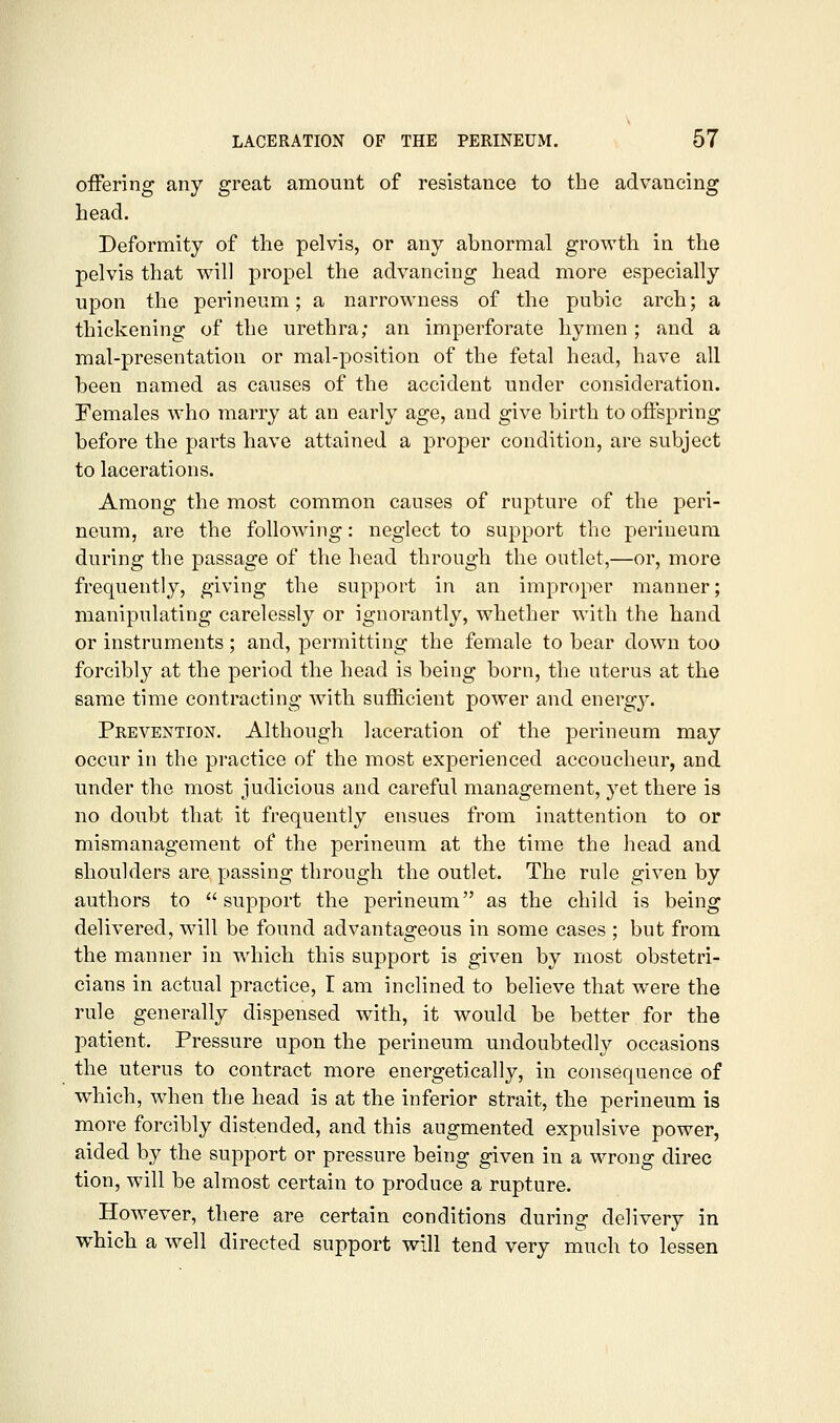 offering any great amount of resistance to the advancing head. Deformity of the pelvis, or any abnormal growth in the pelvis that will propel the advancing head more especially upon the perineum; a narrowness of the pubic arch; a thickening of the urethra; an imperforate hymen ; and a mal-presentation or mal-position of the fetal head, have all been named as causes of the accident under consideration. Females who marry at an early age, and give birth to offspring before the parts have attained a proper condition, are subject to lacerations. Among the most common causes of rupture of the peri- neum, are the following: neglect to support the perineum during the passage of the head through the outlet,—or, more frequently, giving the support in an improper manner; manipulating carelessly or ignorantly, whether with the hand or instruments; and, permitting the female to bear dowm too forcibly at the period the head is being born, the uterus at the same time contracting with sufficient power and energy. Prevention. Although laceration of the perineum may occur in the practice of the most experienced accoucheur, and under the most judicious and careful management, yet there is no doubt that it frequently ensues from inattention to or mismanagement of the perineum at the time the head and shoulders are passing through the outlet. The rule given by authors to support the perineum as the child is being delivered, will be found advantageous in some cases ; but from the manner in which this support is given by most obstetri- cians in actual practice, I am inclined to believe that were the rule generally dispensed with, it would be better for the patient. Pressure upon the perineum undoubtedly occasions the uterus to contract more energetically, in consequence of which, when the head is at the inferior strait, the perineum is more forcibly distended, and this augmented expulsive power, aided by ihe support or pressure being given in a wrong direc tion, will be almost certain to produce a rupture. However, there are certain conditions during delivery in which a well directed support will tend very much to lessen