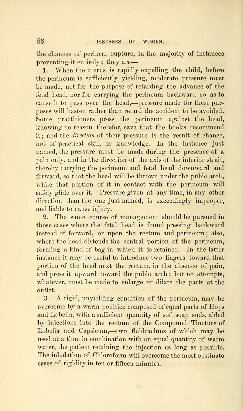 the chances of perineal rupture, in the majority of instances preventing'it entirely; they are— 1. When the uterus is rapidly expelling the child, before the perineum is sufficiently yielding, moderate pressure must be made, not for the purpose of retarding the advance of the fetal head, nor for carrying the perineum backward so as to cause it to pass over the head,—pressure made for these pur- poses will hasten rather than retard the accident to be avoided. Some practitioners press the perineum against the head, knowing no reason therefor, save that the books recommend it; and the direction of their pressure is the result of chance, not of practical skill or knowledge. In the instance just named, the pressure must be made during the presence of a pain only, and in the direction of the axis of the inferior strait, thereby carrying the perineum and fetal head downward and forward, so that the head will be thrown under the pubic arch, while that portion of it in contact with the perineum will safely glide over it. Pressure given at any time, in any other direction than the one just named, is exceedingly improper, and liable to cause injury. 2. The same course of management should be pursued in those cases where the fetal head is found pressing backward instead of forward, or upon the rectum and perineum; also, where the head distends the central portion of the perineum, forming a kind of bag in which it is retained. In the latter instance it may be useful to introduce two fingers toward that portion of the head next the rectum, in the absence of pain, and press it upward toward the pubic arch; but no attempts, whatever, must be made to enlarge or dilate the parts at the outlet. 3. A rigid, unyielding condition of the perineum, may be overcome by a warm poultice composed of equal parts of Hops and Lobelia, with a sufficient quantity of soft soap suds, aided by injections into the rectum of the Compound Tincture of Lobelia and Capsicum,—two fluidrachms of which may be used at a time in combination with an equal quantity of warm water, the patient retaining the injection as long as possible. The inhalation of Chloroform will overcome the most obstinate cases of rigidity in ten or fifteen minutes.