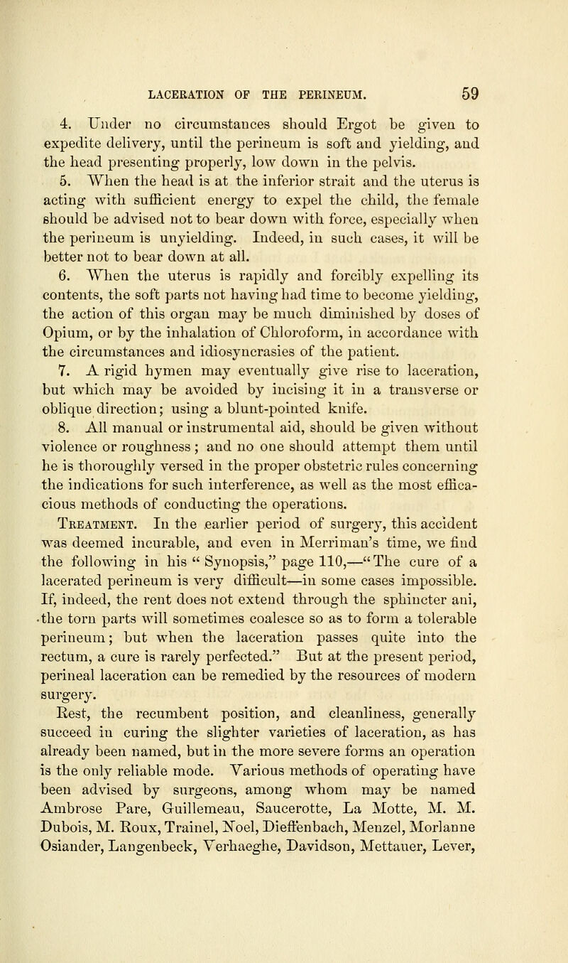 4. Under no circumstances should Ergot be given to expedite delivery, until the perineum is soft and yielding, and the head presenting properly, low down in the pelvis. 5. When the head is at the inferior strait and the uterus is acting with sufficient energy to expel the child, the female should he advised not to bear down with force, especially when the perineum is unyielding. Indeed, in such cases, it will be better not to bear down at all. 6. When the uterus is rapidly and forcibly expelling its contents, the soft parts not having had time to become yielding, the action of this organ ma^'' be much diminished by doses of Opium, or by the inhalation of Chloroform, in accordance with the circumstances and idiosyncrasies of the patient. 7. A rigid hymen may eventually give rise to laceration, but which may be avoided by incising it in a transverse or oblique direction; using a blunt-pointed knife. 8. All manual or instrumental aid, should be given without violence or roughness ; and no one should attempt them until he is thoroughly versed in the proper obstetric rules concerning the indications for such interference, as well as the most effica- cious methods of conducting the operations. Treatment. In the .earlier period of surgery, this accident was deemed incurable, and even in Merriman's time, we find the following in his  Synopsis, page 110,—The cure of a lacerated perineum is very difficult—in some cases impossible. If, indeed, the rent does not extend through the sphincter ani, •the torn parts will sometimes coalesce so as to form a tolerable perineum; but when the laceration passes quite into the rectum, a cure is rarely perfected. But at the present period, perineal laceration can be remedied by the resources of modern surgery. Rest, the recumbent position, and cleanliness, generally succeed in curing the slighter varieties of laceration, as has already been named, but in the more severe forms an operation is the only reliable mode. Various methods of operating have been advised by surgeons, among whom may be named Ambrose Pare, Guillemeau, Saucerotte, La Motte, M. M. Dubois, M. Roux, Trainel, ]Noel, Dieftenbach, Menzel, Morlanne Osiander, Langenbeck, Yerhaeghe, Davidson, Mettauer, Lever,
