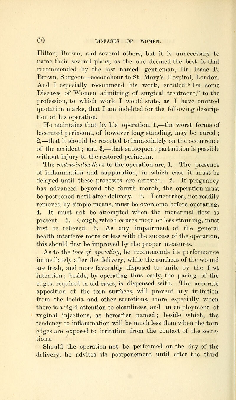 Hilton, Brown, and several others, but it is unnecessary to name their several plans, as the one deemed the best is that recommended by the last named gentleman, Dr. Isaac B. Brown, Surgeon—accoucheur to St. Mary's Hospital, London. And I especially recommend his work, entitled  On some Diseases of Women admitting of surgical treatment, to the profession, to which work I would state, as I have omitted quotation marks, that I am indebted for the following descrip- tion of his operation. He maintains that by his operation, 1,—the worst forms of lacerated perineum, of however long standing, may be cured ; 2,—that it should be resorted to immediately on the occurrence of the accident; and 3,—that subsequent parturition is possible without injury to the restored perineum. The contra-indications to the operation are, 1. The presence of inflammation and suppuration, in which case it must be delayed until these processes are arrested. 2. If pregnancy has advanced beyond the fourth month, the operation must be postponed until after delivery. 3. Leucorrhea, not readily removed by simple means, must be overcome before operating. 4. It must not be attempted when the menstrual flow is present. 5. Cough, which causes more or less straining, must first be relieved. 6. As any impairment of the general health interferes more or less with the success of the operation, this should first be improved by the proper measures. As to the time of operati7ig, he recommends its performance immediately after the delivery, while the surfaces of the wound are fresh, and more favorably disposed to unite by the first intention ; beside, by operating thus early, the paring of the edges, required in old cases, is dispensed with. The accurate apposition of the torn surfaces, will prevent any irritation from the lochia and other secretions, more especially when there is a rigid attention to cleanliness, and an employment of vaginal injections, as hereafter named; beside which, the tendency to inflammation will be much less than when the torn edges are exposed to irritation from the contact of the secre- tions. Should the operation not be performed on the day of the delivery, he advises its postponement until after the third