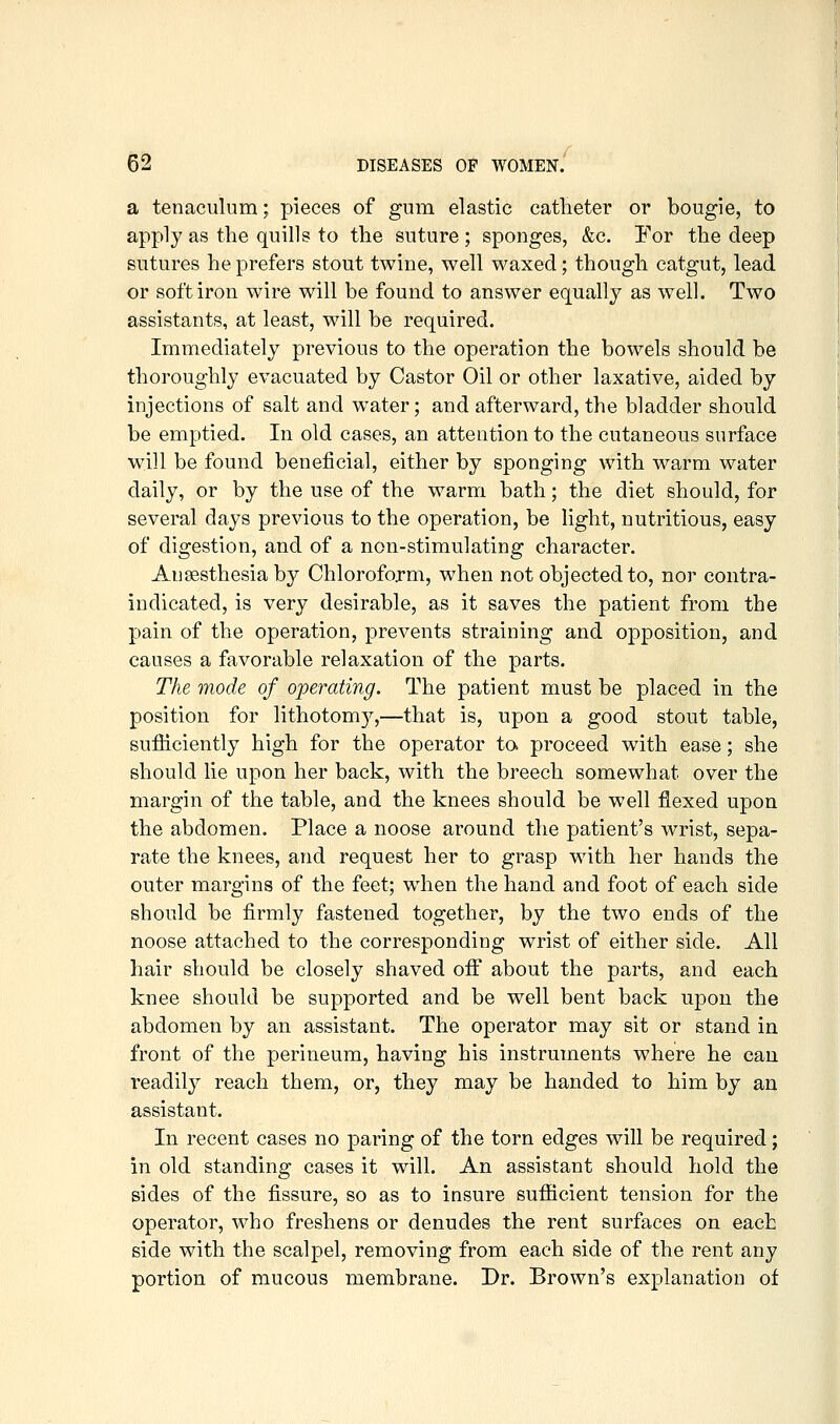 a tenaculum; pieces of gum elastic catheter or bougie, to apply as the quills to the suture; sponges, &c. For the deep sutures he prefers stout twine, well waxed; though catgut, lead or soft iron wire will be found to answer equally as well. Two assistants, at least, will be required. Immediately previous to the operation the bowels should be thoroughly evacuated by Castor Oil or other laxative, aided by injections of salt and water; and afterward, the bladder should be emptied. In old cases, an attention to the cutaneous surface will be found beneficial, either by sponging with warm water daily, or by the use of the warm bath; the diet should, for several days previous to the operation, be light, nutritious, easy of digestion, and of a non-stimulating character. Anaesthesia by Chloroform, when not objected to, nor contra- indicated, is very desirable, as it saves the patient from the pain of the operation, prevents straining and opposition, and causes a favorable relaxation of the parts. The mode of operating. The patient must be placed in the position for lithotom}^,—that is, upon a good stout table, sufficiently high for the operator to. proceed with ease; she should lie upon her back, with the breech somewhat over the margin of the table, and the knees should be well flexed upon the abdomen. Place a noose around the patient's wrist, sepa- rate the knees, and request her to grasp with her hands the outer margins of the feet; when the hand and foot of each side should be firmly fastened together, by the two ends of the noose attached to the corresponding wrist of either side. All hair should be closely shaved off about the parts, and each knee should be supported and be well bent back upon the abdomen by an assistant. The operator may sit or stand in front of the perineum, having his instruments where he can readily reach them, or, they may be handed to him by an assistant. In recent cases no paring of the torn edges will be required; in old standing cases it will. An assistant should hold the sides of the fissure, so as to insure sufficient tension for the operator, who freshens or denudes the rent surfaces on each side with the scalpel, removing from each side of the rent any portion of raucous membrane. Dr. Brown's explanation of