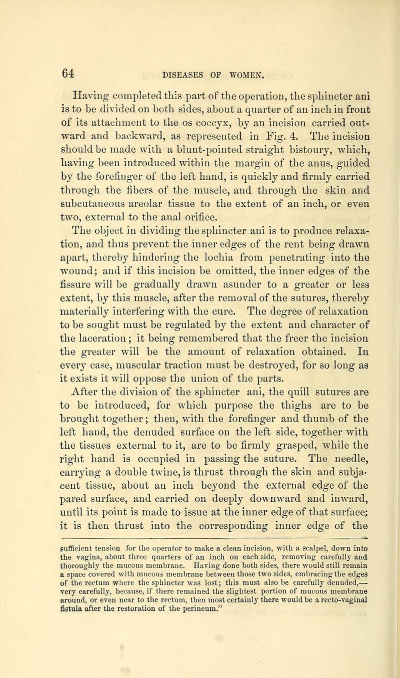 Having completed this part of the operation, the sphincter ani is to be divided on both sides, about a quarter of an inch in front of its attachment to the os coccyx, by an incision carried out- ward and backward, as represented in Fig, 4. The incision should be made with a blunt-pointed straight bistoury, which, having been introduced within the margin of the anus, guided by the forefinger of the left hand, is quickly and firmly carried through the fibers of the muscle, and through the skin and subcutaneous areolar tissue to the extent of an inch, or even two, external to the anal orifice. The object in dividing the sphincter ani is to produce relaxa- tion, and thus prevent the inner edges of the rent being drawn apart, thereby hindering the lochia from penetrating into the wound; and if this incision be omitted, the inner edges of the fissure will be gradually drawn asunder to a greater or less extent, by this muscle, after the removal of the sutures, thereby materially interfering with the cure. The degree of relaxation to be sought must be regulated by the extent and character of the laceration; it being remembered that the freer the incision the greater will be the amount of relaxation obtained. In every case, muscular traction must be destroyed, for so long as it exists it will oppose the union of the parts. After the division of the sphincter ani, the quill sutures are to be introduced, for which purpose the thighs are to be brought together; then, with the forefinger and thumb of the left hand, the denuded surface on the left side, together with the tissues external to it, are to be firmly grasped, while the right hand is occupied in passing the suture. The needle, carrying a double twine, is thrust through the skin and subja- cent tissue, about an inch beyond the external edge of the pared surface, and carried on deeply downward and inward, until its point is made to issue at the inner edge of that surface; it is then thrust into the corresponding inner edge of the Bufficient tension for the operator to make a clean incision, with a scalpel, down into the vagina, about three quarters of an inch on each side, removing carefully and thoroughly the mucous membrane. Having done both sides, there would still remain a space covered with mucous membrane between those two sides, embracing the edges of the rectum where the sphincter was lost; this must also be carefully denuded,— very carefully, because, if there remained the slightest portion of mucous membrane around, or even near to the rectum, then most certainly there would be a recto-vaginal fistula after the restoration of the perineum.