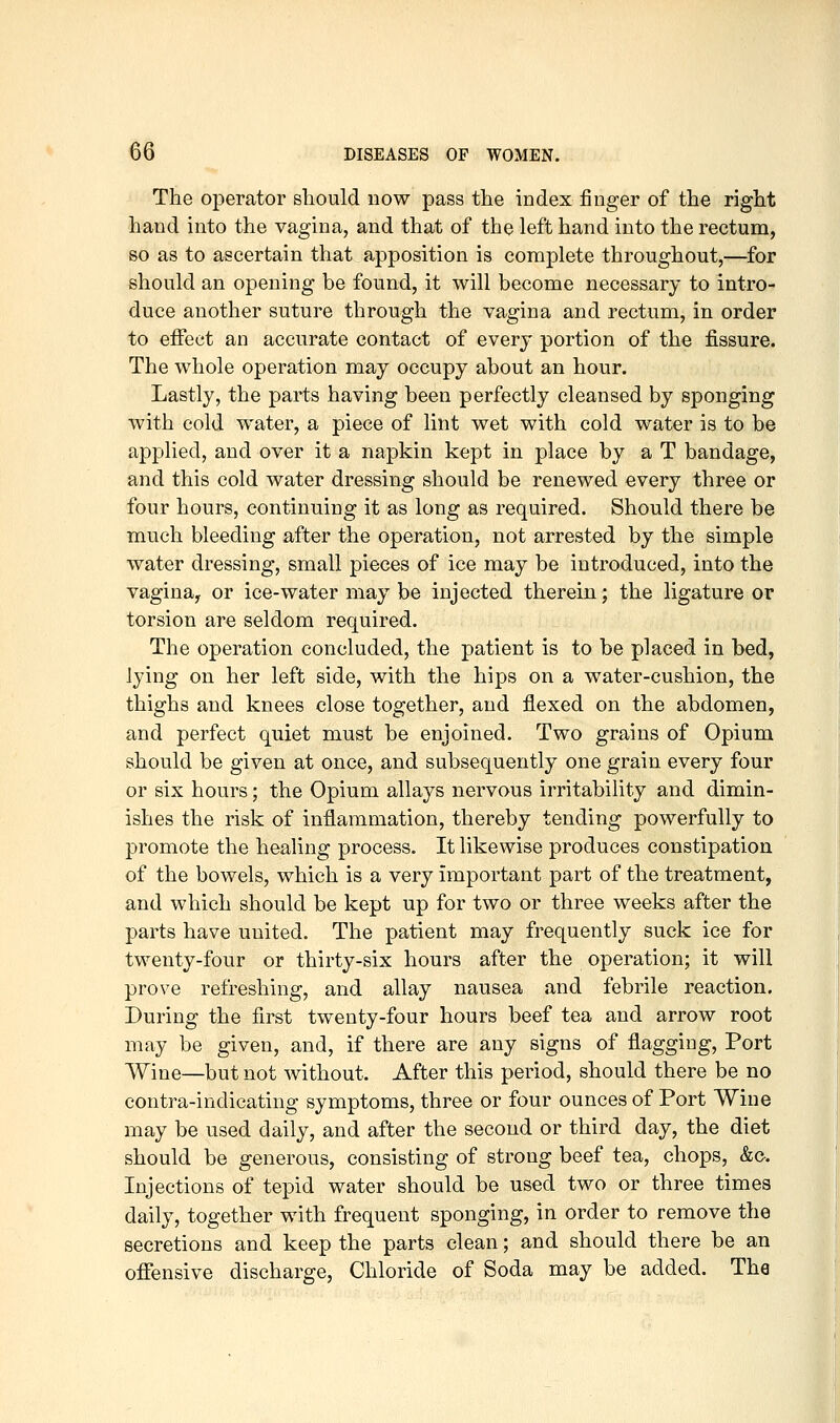 The operator should now pass the index finger of the right hand into the vagina, and that of the left hand into the rectum, so as to ascertain that apposition is complete throughout,—for should an opening be found, it will become necessary to intro- duce another suture through the vagina and rectum, in order to effect an accurate contact of every portion of the fissure. The whole operation may occupy about an hour. Lastly, the parts having been perfectly cleansed by sponging with cold water, a piece of lint wet with cold water is to be applied, and over it a napkin kept in place by a T bandage, and this cold water dressing should be renewed every three or four hours, continuing it as long as required. Should there be much bleeding after the operation, not arrested by the simple water dressing, small pieces of ice may be introduced, into the vagina, or ice-water may be injected therein; the ligature or torsion are seldom required. The operation concluded, the patient is to be placed in bed, lying on her left side, with the hips on a water-cushion, the thighs and knees close together, and flexed on the abdomen, and perfect quiet must be enjoined. Two grains of Opium should be given at once, and subsequently one grain every four or six hours; the Opium allays nervous irritability and dimin- ishes the risk of inflammation, thereby tending powerfully to promote the healing process. It likewise produces constipation of the bowels, which is a very important part of the treatment, and which should be kept up for two or three weeks after the parts have united. The patient may frequently suck ice for twenty-four or thirty-six hours after the operation; it will prove refreshing, and allay nausea and febrile reaction. During the first twenty-four hours beef tea and arrow root may be given, and, if there are any signs of flagging. Port Wine—but not without. After this period, should there be no contra-indicating symptoms, three or four ounces of Port Wine may be used daily, and after the second or third day, the diet should be generous, consisting of strong beef tea, chops, &c. Injections of tepid water should be used two or three times daily, together with frequent sponging, in order to remove the secretions and keep the parts clean; and should there be an offensive discharge. Chloride of Soda may be added. The