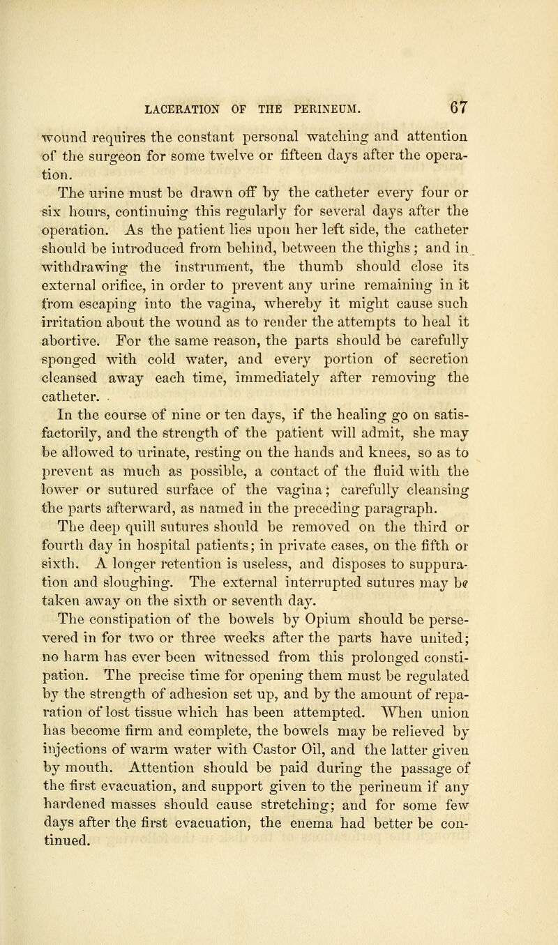 &i wound requii-es the constant personal watching and attention of the surgeon for some twelve or fifteen days after the opera- tion. The urine must be drawn off by the catheter every four or six hours, continuing this regularly for several days after the operation. As the patient lies upon her left side, the catheter should be introduced from behind, between the thighs ; and in _ withdrawing the instrument, the thumb should close its external orifice, in order to prevent any urine remaining in it from escaping into the vagina, whereby it might cause such irritation about the wound as to render the attempts to heal it abortive. For the same reason, the parts should be carefully sponged with cold water, and every portion of secretion cleansed away each time, immediately after removing the catheter. . In the course of nine or ten days, if the healing go on satis- factorily, and the strength of the patient will admit, she may be allowed to urinate, resting on the hands and knees, so as to prevent as much as possible, a contact of the fluid with the lower or sutured surface of the vagina; carefully cleansing the parts afterward, as named in the preceding paragraph. The deep quill sutures should be removed on the third or fourth day in hospital patients; in private cases, on the fifth or sixth. A longer retention is useless, and disposes to suppura- tion and sloughing. The external interrupted sutures may be taken away on the sixth or seventh day. The constipation of the bowels by Opium should be perse- vered in for two or three weeks after the parts have united; no harm has ever been witnessed from this prolonged consti- pation. The precise time for opening them must be regulated by the strength of adhesion set up, and by the amount of repa- ration of lost tissue which has been attempted. When union has become firm and complete, the bowels may be relieved by injections of warm water with Castor Oil, and the latter given by mouth. Attention should be paid during the passage of the first evacuation, and support given to the perineum if any hardened masses should cause stretching; and for some few days after the first evacuation, the enema had better be con- tinued.