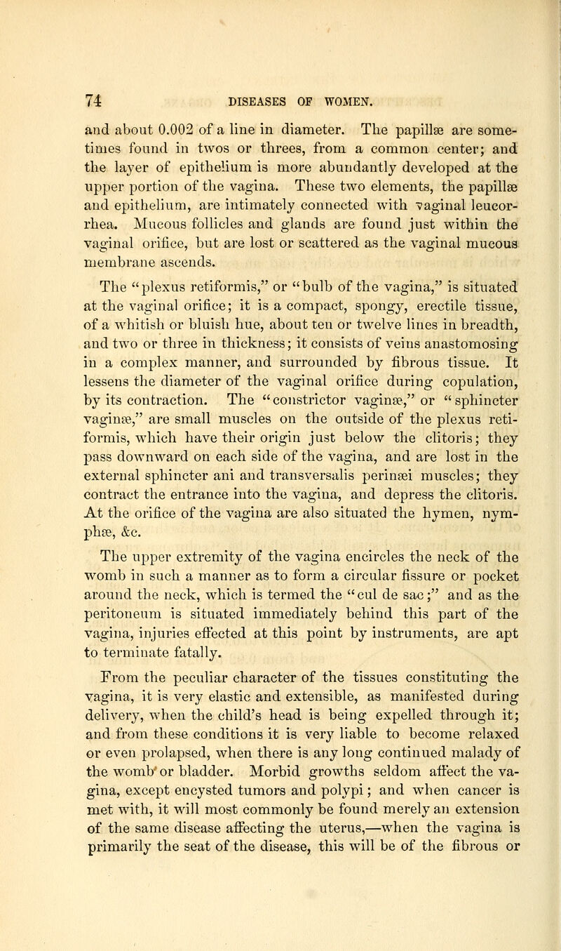 and about 0.002 of a line in diameter. The papillae are some- times found in twos or threes, from a common center; and the layer of epithelium is more abundantly developed at the upper portion of the vagina. These two elements, the papillae and epithelium, are intimately connected with vaginal leucor- rhea. Mucous follicles and glands are found just within the vaginal orifice, but are lost or scattered as the vaginal mucous membrane ascends. The plexus retiformis, or bulb of the vagina, is situated at the vaginal orifice; it is a compact, spongy, erectile tissue, of a whitish or bluish hue, about ten or twelve lines in breadth, and two or three in thickness; it consists of veins anastomosing in a complex manner, and surrounded by fibrous tissue. It lessens the diameter of the vaginal orifice during copulation, by its contraction. The constrictor vaginae, or sphincter vaginae, are small muscles on the outside of the plexus reti- formis, which have their origin just below the clitoris; they pass downward on each side of the vagina, and are lost in the external sphincter ani and transversalis perinaei muscles; they contract the entrance into the vagina, and depress the clitoris. At the orifice of the vagina are also situated the hymen, nym- phae, &c. The upper extremity of the vagina encircles the neck of the womb in such a manner as to form a circular fissure or pocket around the neck, which is termed the  cul de sac; and as the peritoneum is situated immediately behind this part of the vagina, injuries efi:ected at this point by instruments, are apt to terminate fatally. From the peculiar character of the tissues constituting the yagina, it is very elastic and extensible, as manifested during delivery, when the child's head is being expelled through it; and from these conditions it is very liable to become relaxed or even prolapsed, when there is any long continued malady of the womb' or bladder. Morbid growths seldom affect the va- gina, except encysted tumors and polypi; and when cancer is met with, it will most commonly be found merely an extension of the same disease affecting the uterus,—when the vagina is primarily the seat of the disease, this will be of the fibrous or