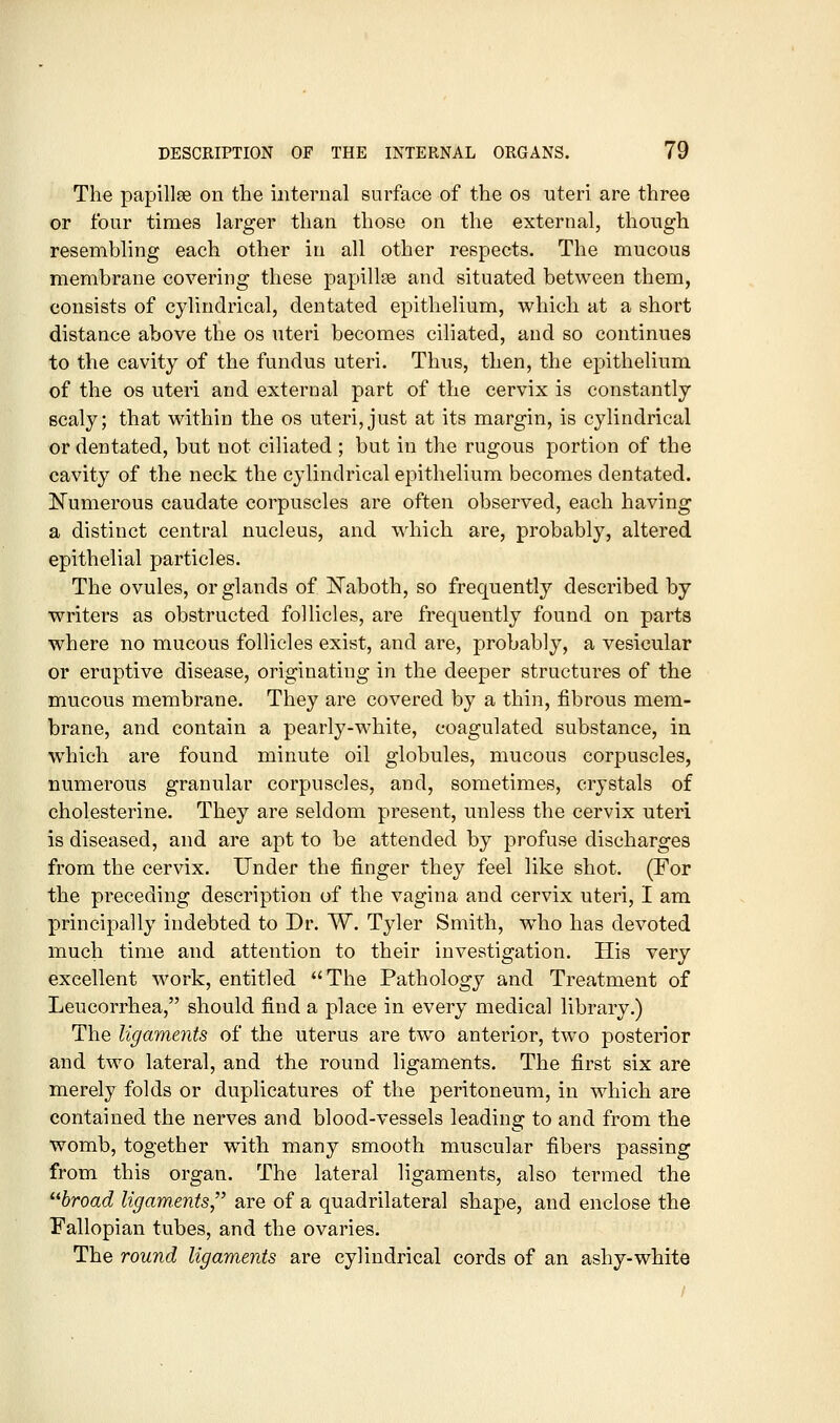 The papillse on the internal surface of the os uteri are three or four times larger than those on the external, though resemhling each other in all other respects. The mucous membrane covering these papillee and situated between them, consists of cylindrical, dentated epithelium, which at a short distance above the os uteri becomes ciliated, and so continues to the cavity of the fundus uteri. Thus, then, the epithelium of the OS uteri and external part of the cervix is constantly scaly; that within the os uteri, just at its margin, is cylindrical or dentated, but not ciliated ; but in the rugous portion of the cavity of the neck the cylindrical epithelium becomes dentated. Numerous caudate corpuscles are often observed, each having a distinct central nucleus, and which are, probably, altered epithelial particles. The ovules, or glands of !Naboth, so frequently described by writers as obstructed follicles, are frequently found on parts where no mucous follicles exist, and are, probably, a vesicular or eruptive disease, originating in the deeper structures of the mucous membrane. They are covered by a thin, fibrous mem- brane, and contain a pearly-white, coagulated substance, in which are found minute oil globules, mucous corpuscles, numerous granular corpuscles, and, sometimes, crystals of cholesterine. They are seldom present, unless the cervix uteri is diseased, and are apt to be attended by profuse discharges from the cervix. Under the finger they feel like shot. (For the preceding description of the vagina and cervix uteri, I am principally indebted to Dr. W. Tyler Smith, who has devoted much time and attention to their investigation. His very excellent work, entitled The Pathology and Treatment of Leucorrhea, should find a place in every medical library.) The ligaments of the uterus are two anterior, two posterior and two lateral, and the round ligaments. The first six are merely folds or duplicatures of the peritoneum, in which are contained the nerves and blood-vessels leading to and from the womb, together with many smooth muscular fibers passing from this organ. The lateral ligaments, also termed the Hroad ligaments, are of a quadrilateral shape, and enclose the Fallopian tubes, and the ovaries. The round ligaments are cylindrical cords of an ashy-white