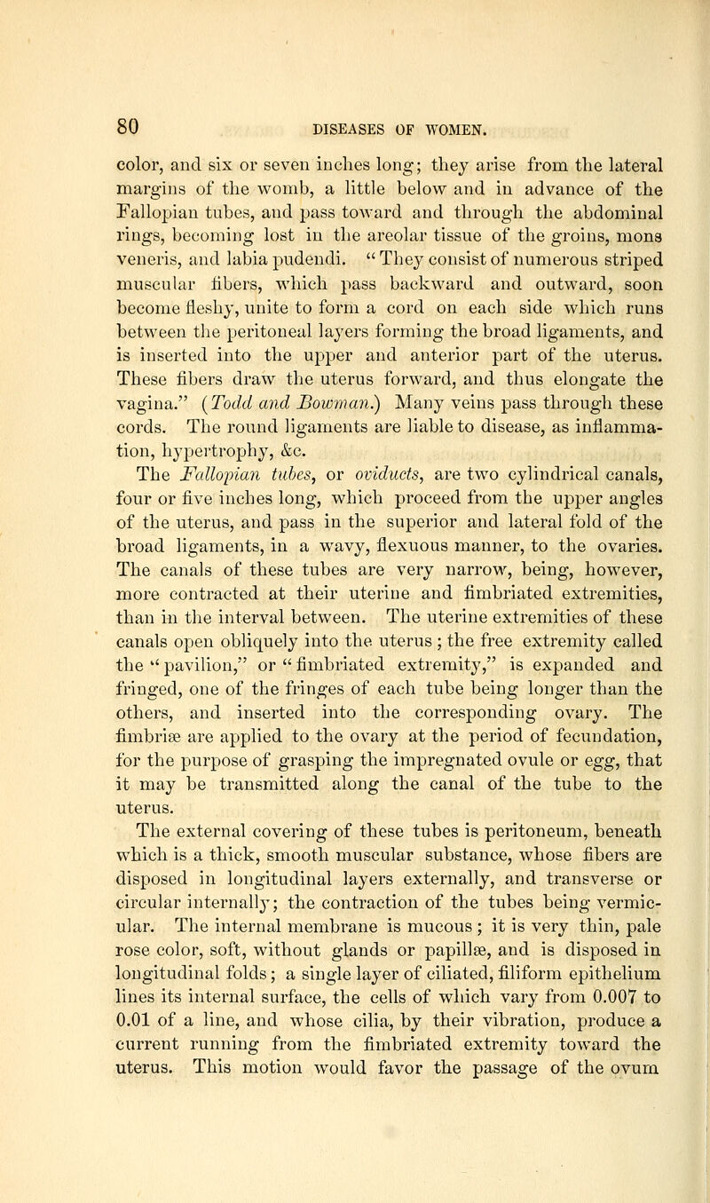 color, and six or seven inches long; they arise from the lateral margins of the womb, a little below and in advance of the Fallopian tubes, and pass toward and through the abdominal rings, becoming lost in the areolar tissue of the groins, mona veneris, and labia pudendi.  They consist of numerous striped muscular fibers, which pass backward and outward, soon become fleshy, unite to form a cord on each side which runs between the peritoneal layers forming the broad ligaments, and is inserted into the upper and anterior part of the uterus. These fibers draw the uterus forward, and thus elongate the vagina. {Todd and Bowman) Many veins pass through these cords. The round ligaments are liable to disease, as inflamma- tion, hypertrophy, &c. The Fallopian tubes, or oviducts, are two cylindrical canals, four or five inches long, which proceed from the upper angles of the uterus, and pass in the superior and lateral fold of the broad ligaments, in a wavy, flexuous manner, to the ovaries. The canals of these tubes are very narrow, being, however, more contracted at their uterine and fimbriated extremities, than in the interval between. The uterine extremities of these canals open obliquely into the uterus ; the free extremity called the  pavilion, or  fimbriated extremity, is expanded and fringed, one of the fringes of each tube being longer than the others, and inserted into the corresponding ovary. The fimbrise are applied to the ovary at the period of fecundation, for the purpose of grasping the impregnated ovule or egg, that it may be transmitted along the canal of the tube to the uterus. The external covering of these tubes is peritoneum, beneath which is a thick, smooth muscular substance, whose fibers are disposed in longitudinal layers externally, and transverse or circular internally; the contraction of the tubes being vermic- ular. The internal membrane is mucous ; it is very thin, pale rose color, soft, without glands or papillse, and is disposed in longitudinal folds; a single layer of ciliated, filiform epithelium lines its internal surface, the cells of which vary from 0.007 to 0.01 of a line, and whose cilia, by their vibration, produce a current running from the fimbriated extremity toward the uterus. This motion would favor the passage of the ovum