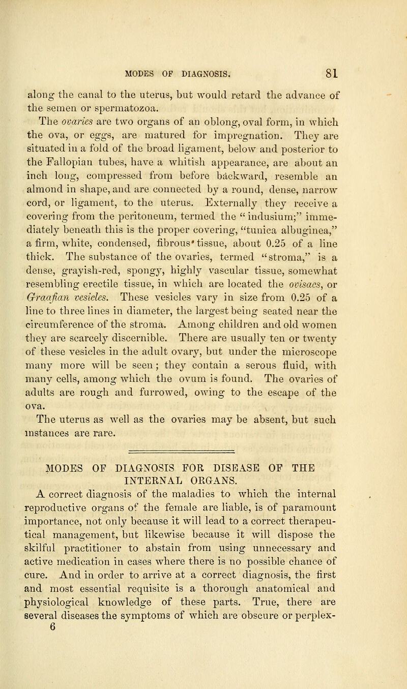along the canal to the uterus, but would retard the advance of the semen or spermatozoa. The ovaries are two organs of an oblong, oval form, in which the ova, or eggs, are matured for impregnation. They are situated in a fold of the broad ligament, below and posterior to the Fallopian tubes, have a whitish appearance, are about an inch long, compressed from before backward, resemble an almond in shape, and are connected by a round, dense, narrow cord, or ligament, to the uterus. Externally they receive a covering from the peritoneum, termed the  indusium; imme- diately beneath this is the proper covering, tunica albuginea, a firm, white, condensed, fibrous* tissue, about 0.25 of a line thick. The substance of the ovaries, termed stroma,'' is a dense, grayish-red, spongy, highly vascular tissue, somewhat resembling erectile tissue, in which are located the ovisacs, or Graafian vesicles. These vesicles var}'- in size from 0.25 of a line to three lines in diameter, the largest being seated near the circumference of the stroma. Among children and old women the}^ are scarcel} discernible. There are usually ten or twenty of these vesicles in the adult ovary, but under the microscope many more will be seen; they contain a serous fluid, with many cells, among which the ovum is found. The ovaries of adults are rough and furrowed, owing to the escape of the ova. The uterus as well as the ovaries may be absent, but such instances are rare. MODES OF DIAaNOSIS FOR DISEASE OF THE INTERNAL ORGANS. A correct diasfnosis of the maladies to which the internal reproductive organs of the female are liable, is of paramount importance, not only because it will lead to a correct therapeu- tical management, but likewise because it will dispose the skilful practitioner to abstain from using unnecessary and active medication in cases where there is no possible chance of cure. And in order to arrive at a correct diagnosis, the first and most essential requisite is a thorough anatomical and physiological knowledge of these parts. True, there are several diseases the symptoms of which are obscure or perplex-