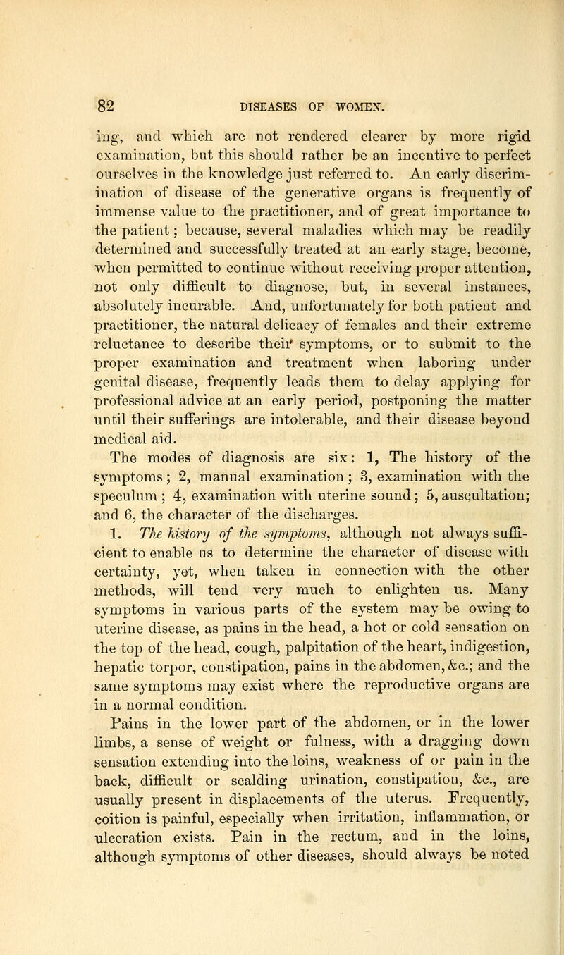 ing, and which are not rendered clearer by more rigid examination, but this should rather be an incentive to perfect ourselves in the knowledge just referred to. An early discrim- ination of disease of the generative organs is frequently of immense value to the practitioner, and of great importance t(» the patient; because, several maladies which may be readily determined and successfully treated at an early stage, become, when permitted to continue without receiving proper attention, not only difficult to diagnose, but, in several instances, absolutely incurable. And, unfortunately for both patient and practitioner, the natural delicacy of females and their extreme reluctance to describe theii* symptoms, or to submit to the proper examination and treatment when laboring under genital disease, frequently leads them to delay applying for professional advice at an early period, postponing the matter until their sufferings are intolerable, and their disease beyond medical aid. The modes of diagnosis are six: 1, The history of the symptoms; 2, manual examination ; 3, examination with the speculum ; 4, examination with uterine sound; 5, ausQiiltation; and 6, the character of the discharges. 1. The history of the symptoms, although not always suffi- cient to enable us to determine the character of disease with certainty, yet, when taken in connection with the other methods, will tend very much to enlighten us. Many symptoms in various parts of the system may be owing to uterine disease, as pains in the head, a hot or cold sensation on the top of the head, cough, palpitation of the heart, indigestion, hepatic torpor, constipation, pains in the abdomen, &c.; and the same symptoms may exist where the reproductive organs are in a normal condition. Pains in the lower part of the abdomen, or in the lower limbs, a sense of weight or fulness, with a dragging down sensation extending into the loins, weakness of or pain in the back, difficult or scalding urination, constipation, &c., are usually present in displacements of the uterus. Frequently, coition is painful, especially when irritation, inflammation, or ulceration exists. Pain in the rectum, and in the loins, although symptoms of other diseases, should always be noted