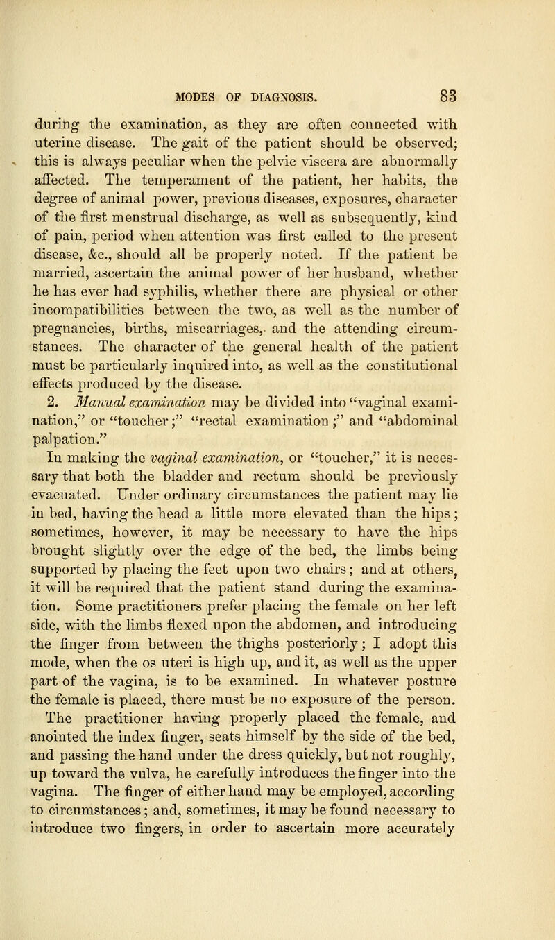 during the examination, as they are often connected with uterine disease. The gait of the patient should be observed; this is always peculiar when the pelvic viscera are abnormally affected. The temperament of the patient, her habits, the degree of animal power, previous diseases, exposures, character of the first menstrual discharge, as well as subsequently, kind of pain, period when attention was first called to the present disease, &c., should all be properly noted. If the patient be married, ascertain the animal power of her husband, whether he has ever had syphilis, whether there are physical or other incompatibilities between the two, as well as the number of pregnancies, births, miscarriages,, and the attending circum- stances. The character of the general health of the patient must be particularly inquired into, as well as the constitutional effects produced by the disease. 2. Manual examination may be divided into vaginal exami- nation, or toucher; rectal examination ; and abdominal palpation. In making the vaginal examination, or toucher, it is neces- sary that both the bladder and rectum should be previously evacuated. Under ordinary circumstances the patient may lie in bed, having the head a little more elevated than the hips ; sometimes, however, it may be necessary to have the hips brought slightly over the edge of the bed, the limbs being supported by placing the feet upon two chairs; and at others, it will be required that the patient stand during the examina- tion. Some practitioners prefer placing the female on her left side, with the limbs flexed upon the abdomen, and introducing the finger from between the thighs posteriorly; I adopt this mode, when the os uteri is high up, and it, as well as the upper part of the vagina, is to be examined. In whatever posture the female is placed, there must be no exposure of the person. The practitioner having properly placed the female, and anointed the index finger, seats himself by the side of the bed, and passing the hand under the dress quickly, but not roughly, up toward the vulva, he carefully introduces the finger into the vagina. The finger of either hand may be employed, according to circumstances; and, sometimes, it may be found necessary to introduce two fingers, in order to ascertain more accurately