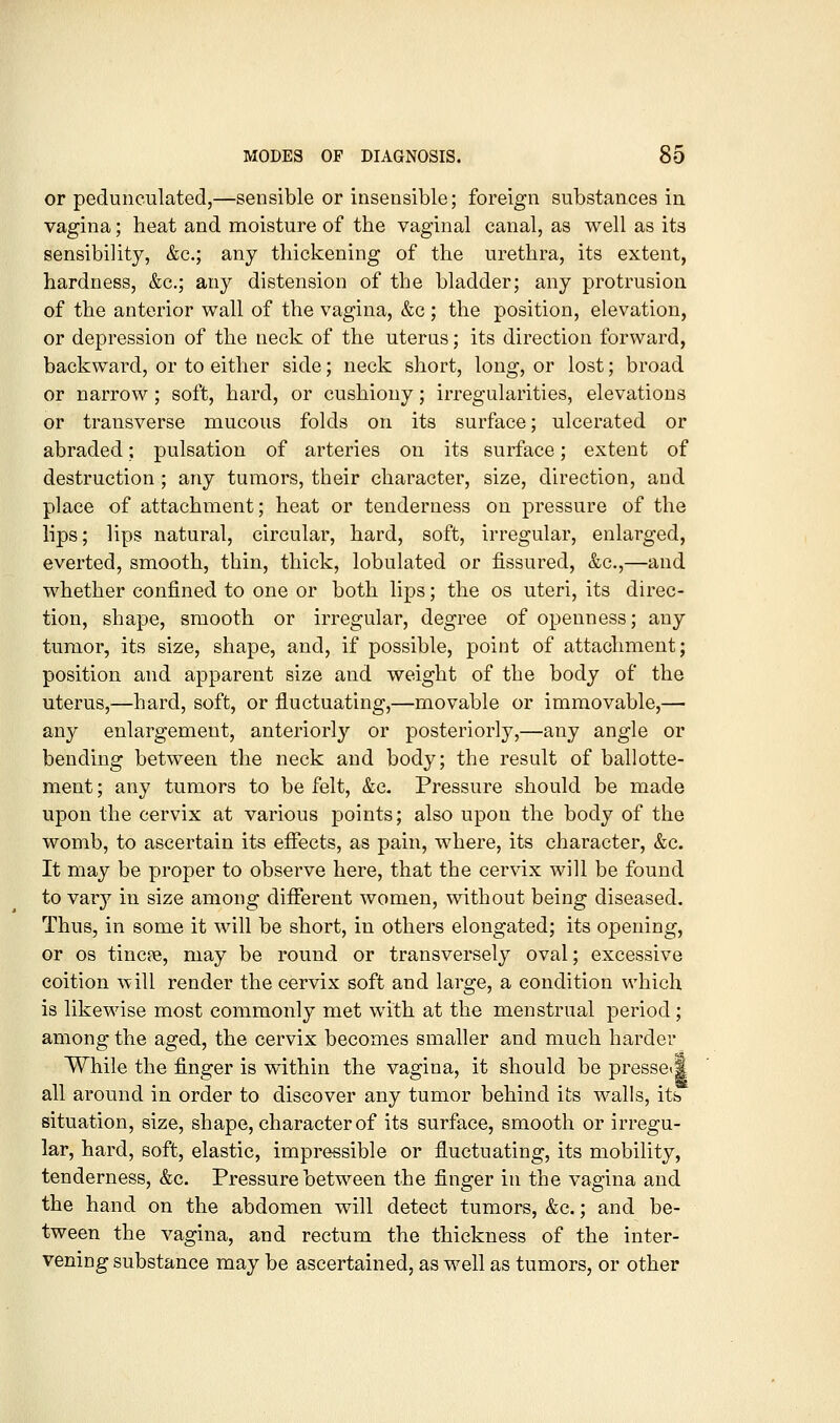 or pedunculated,—sensible or insensible; foreign substances in vagina; heat and moisture of the vaginal canal, as well as its sensibility, &c.; any thickening of the urethra, its extent, hardness, &c.; any distension of the bladder; any protrusion of the anterior wall of the vagina, &c; the position, elevation, or depression of the neck of the uterus; its direction forward, backward, or to either side; neck short, long, or lost; broad or narrow; soft, hard, or cushiony; irregularities, elevations or transverse mucous folds on its surface; ulcerated or abraded; pulsation of arteries on its surface; extent of destruction ; any tumors, their character, size, direction, and place of attachment; heat or tenderness on pressure of the lips; lips natural, circular, hard, soft, irregular, enlarged, everted, smooth, thin, thick, lobulated or fissured, &c.,—and whether confined to one or both lips; the os uteri, its direc- tion, shape, smooth or irregular, degree of openness; any tumor, its size, shape, and, if possible, point of attachment; position and apparent size and weight of the body of the uterus,—hard, soft, or fluctuating,—movable or immovable,— any enlargement, anteriorly or posteriorly,—any angle or bending between the neck and body; the result of ballotte- ment; any tumors to be felt, &c. Pressure should be made upon the cervix at various points; also upon the body of the womb, to ascertain its efiects, as pain, where, its character, &c. It may be proper to observe here, that the cervix will be found to vary in size among different women, without being diseased. Thus, in some it will be short, in others elongated; its opening, or OS tincpe, may be round or transversely oval; excessive coition will render the cervix soft and large, a condition which is likewise most commonly met with at the menstrual period; among the aged, the cervix becomes smaller and much harder While the finger is within the vagina, it should be presseil all around in order to discover any tumor behind its walls, its situation, size, shape, character of its surface, smooth or irregu- lar, hard, soft, elastic, impressible or fluctuating, its mobility, tenderness, &c. Pressure between the finger in the vagina and the hand on the abdomen will detect tumors, &c.; and be- tween the vagina, and rectum the thickness of the inter- vening substance may be ascertained, as well as tumors, or other