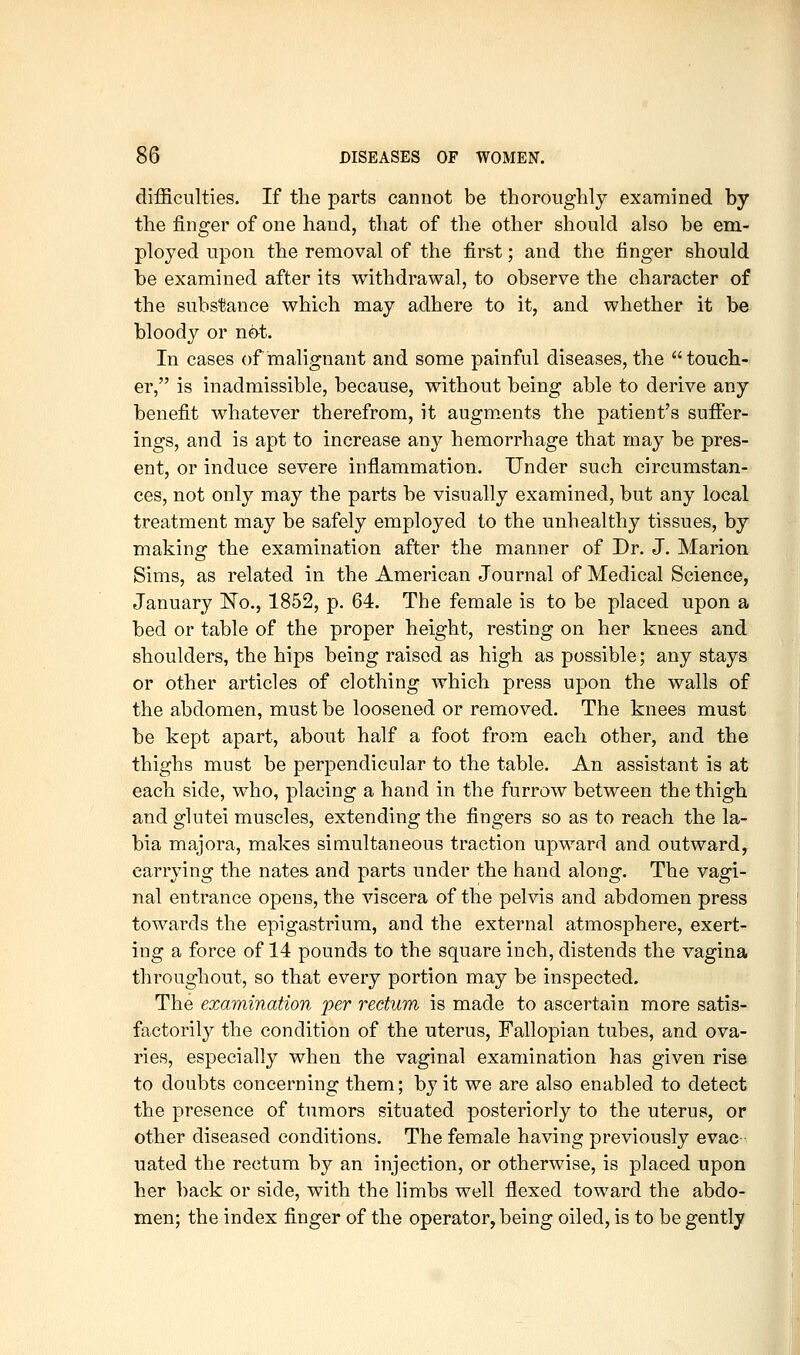 difficulties. If the parts cannot be thoroughly examined by the finger of one hand, that of the other should also be em- ployed upon the removal of the first; and the finger should be examined after its withdrawal, to observe the character of the subslJance which may adhere to it, and whether it be bloody or n&t. In cases of malignant and some painful diseases, the touch- er, is inadmissible, because, without being able to derive any benefit whatever therefrom, it augments the patient's suffer- ings, and is apt to increase an}^ hemorrhage that may be pres- ent, or induce severe inflammation. Under such circumstan- ces, not only may the parts be visually examined, but any local treatment may be safely employed to the unhealthy tissues, by making the examination after the manner of Dr. J. Marion Sims, as related in the American Journal of Medical Science, January 'No., 1852, p. 64. The female is to be placed upon a bed or table of the proper height, resting on her knees and shoulders, the hips being raised as high as possible; any stays or other articles of clothing which press upon the walls of the abdomen, must be loosened or removed. The knees must be kept apart, about half a foot from each other, and the thighs must be perpendicular to the table. An assistant is at each side, who, placing a hand in the furrow between the thigh and glutei muscles, extending the fingers so as to reach the la- bia majora, makes simultaneous traction upward and outward, carrying the nates and parts under the hand along. The vagi- nal entrance opens, the viscera of the pelvis and abdomen press towards the epigastrium, and the external atmosphere, exert- ing a force of 14 pounds to the square inch, distends the vagina throughout, so that every portion may be inspected. The examination per rectum is made to ascertain more satis- factorily the condition of the uterus. Fallopian tubes, and ova- ries, especially when the vaginal examination has given rise to doubts concerning them; by it we are also enabled to detect the presence of tumors situated posteriorly to the uterus, or other diseased conditions. The female having previously evac uated the rectum by an injection, or otherwise, is placed upon her back or side, with the limbs well flexed toward the abdo- men; the index finger of the operator, being oiled, is to be gently