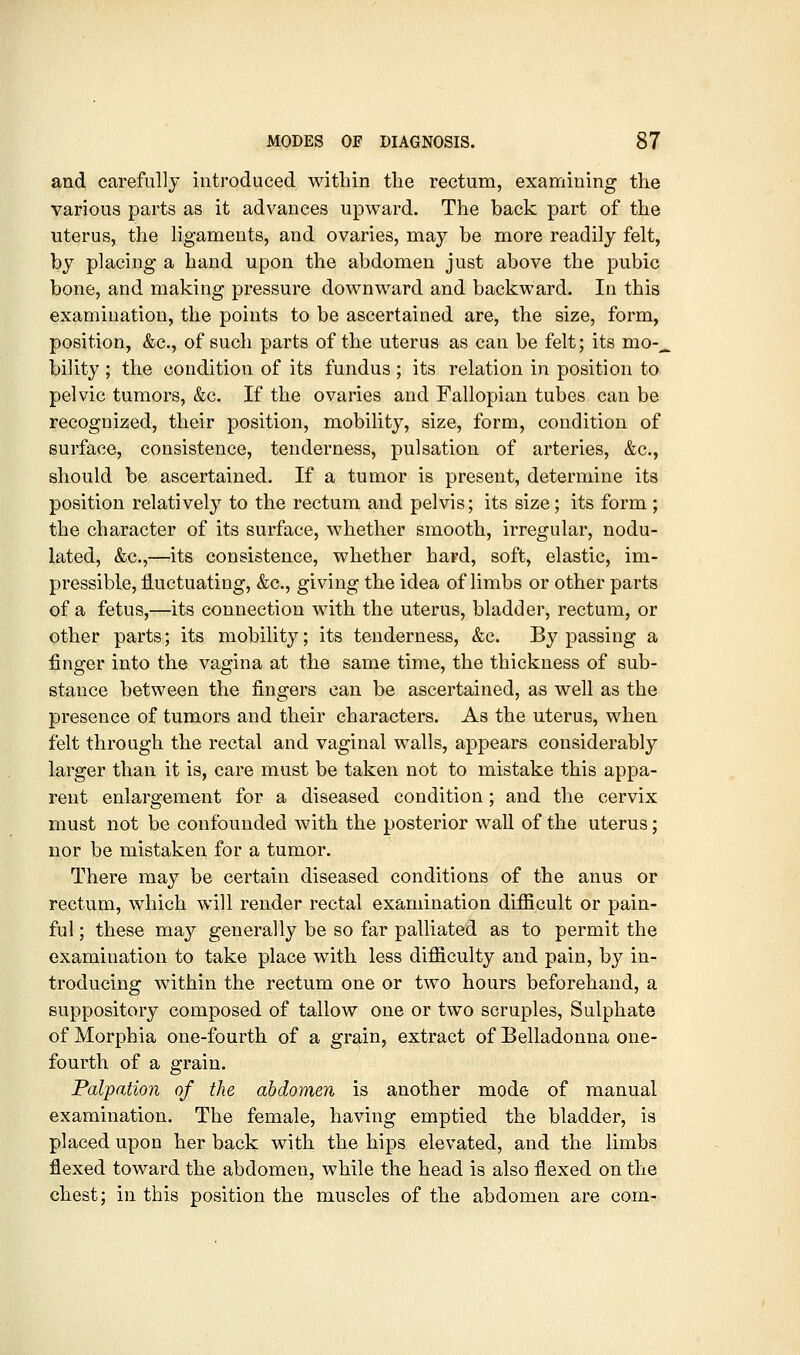 and carefully introduced within the rectum, examining the various parts as it advances upward. The back part of the uterus, the ligaments, and ovaries, may be more readily felt, by placing a hand upon the abdomen just above the pubic bone, and making pressure downward and backward. In this examination, the points to be ascertained are, the size, form, position, &c., of such parts of the uterus as can be felt; its mo-^ bility ; the condition of its fundus ; its relation in position to pelvic tumors, &c. If the ovaries and Fallopian tubes can be recognized, their position, mobility, size, form, condition of surface, consistence, tenderness, pulsation of arteries, &c., should be ascertained. If a tumor is present, determine its position relatively to the rectum and pelvis; its size; its form; the character of its surface, whether smooth, irregular, nodu- lated, &c.,—its consistence, whether hard, soft, elastic, im- pressible, fluctuating, &c., giving the idea of limbs or other parts of a fetus,—its connection with the uterus, bladder, rectum, or other parts; its mobility; its tenderness, &c. By passing a finger into the vagina at the same time, the thickness of sub- stance between the fingers can be ascertained, as well as the presence of tumors and their characters. As the uterus, when felt through the rectal and vaginal walls, appears considerably larger than it is, care must be taken not to mistake this appa- rent enlargement for a diseased condition; and the cervix must not be confounded with the posterior wall of the uterus; nor be mistaken for a tumor. There may be certain diseased conditions of the anus or rectum, which will render rectal examination difficult or pain- ful ; these may generally be so far palliated as to permit the examination to take place with less difficulty and pain, by in- troducing within the rectum one or two hours beforehand, a suppository composed of tallow one or two scruples, Sulphate of Morphia one-fourth of a grain, extract of Belladonna one- fourth of a grain. Palpation of the abdomen is another mode of manual examination. The female, having emptied the bladder, is placed upon her back with the hips elevated, and the limbs flexed toward the abdomen, while the head is also flexed on the chest; in this position the muscles of the abdomen are com-