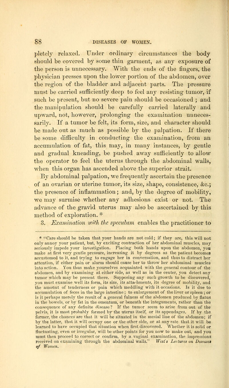 pletely relaxed. Under ordinary circumstances the body should be covered by some thin garment, as any exposure of the person is unnecessary. With the ends of the fingers, the physician presses upon the lower portion of the abdomen, over the region of the bladder and adjacent parts. The pressure must be carried sufficiently deep to feel any resisting tumor, if such be present, but no severe pain should be occasioned ; and the manipulation should be carefully carried laterally and upward, not, however, prolonging the examination unneces- sarily. If a tumor be felt, its form, size, and character should be made out as much as possible by the palpation. If there be some difficulty in conducting the examination, from an accumulation of fat, this may, in many instances, by gentle and gradual kneading, be pushed away sufficiently to allow the operator to feel the uterus through the abdominal walls, when this organ has ascended above the superior strait. By abdominal palpation, we frequently ascertain the presence of an ovarian or uterine tumor, its size, shape, consistence, &c.; the presence of inflammation; and, by the degree of mobility, we may surmise whether any adhesions exist or not. The advance of the gravid uterus may also be ascertained by this method of exploration. * 3. Examination vnth the speculum enables the practitioner to * Care should be taken that your hands are not cold; if they are, this will not only annoy your patient, but, by exciting contraction of her abdominal muscles, may seriously impede your investigation. Placing both hands upon the abdomen, you make at first very gentle pressure, increasing it by degrees as the patient becomes accustomed to it, and trying to engage her in conversation, and thus to distract her attention, if either pain or alarm should cause her to throw her abdominal muscles into action. You thus make yourselves acquainted with the general contour of the abdomen, and by examining at either side, as well as in the center, you detect any tumor which may be present there. Supposing any such growth to be discovered, you must examine well its form, its size, its attachments, its degree of mobility, and the amount of tenderness or pain which meddling with it occasions. Is it due to accumulation of feces in the large intestine ; to enlargement of the liver or spleen ; or is it perhaps merely the result of a general fulness of the abdomen produced by flatus in the bowels, or by fat in the omentum, or beneath the integuments, rather than the consequence of any definite disease? If the tumor seem to arise from out of the pelvis, it is most probably formed by the uterus itself, or its appendages. If by the former, the chances are that it will be situated in the mesial line of the abdomen; if by the latter, that it will occupy one or the other side, or at any rate that it will be learned to have occupied that situation when first discovered. Whether it is solid or fluctuating, even or irregular, will be other points for you now to make out, and you must then proceed to correct or confirm, by a vaginal examination, the impressions received on examining through the abdominal walls. West's Lectures on Diseassa of Women.