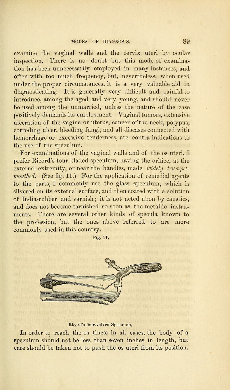 examine the vaginal walls and the cervix uteri by ocular inspection. There is no doubt but this mode of examina- tion has been unnecessarily employed in many instances, and often with too much frequency, but, nevertheless, when used under the proper circumstances, it is a very valuable aid in diagnosticating. It is generally very difficult and painful to introduce, among the aged and very young, and should nevCi* be used among the unmarried, unless the nature of the case positively demands its employment. Vaginal tumors, extensive ulceration of the vagina or uterus, cancer of the neck, polypus, corroding ulcer, bleeding fungi, and all diseases connected witli hemorrhage or excessive tenderness, are coutra-indications to the use of the speculum. For examinations of the vaginal walls and of the os uteri, I prefer Ricord's four bladed speculum, having the orilice, at the external extremity, or near the handles, made widely trumpet- mouthed. (See fig. 11.) For the application of remedial agents to the parts, I commonly use the glass speculum, which is silvered on its external surface, and then coated with a solution of India-rubber and varnish; it is not acted upon by caustics, and does not become tarnished so soon as the metallic instru- ments. There are several other kinds of specula known to the profession, but the ones above referred to are more commonly used in this country. Fig. 11. Ricord's four-valved Speculum. In order to reach the os tincee in all cases, the body of a speculum should not be less than seven inches in length, but care should be taken not to push the os uteri from its position.