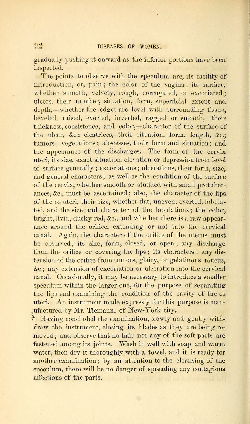 gradually pushing it onward as the inferior portions have been inspected. The points to observe with the speculum are, its facility of introduction, or, pain ; the color of the vagina; its surface, w^hether smooth, velvety, rough, corrugated, or excoriated; ulcers, their number, situation, form, superficial extent and depth,—whether the edges are level with surrounding tissue, beveled, raised, everted, inverted, ragged or smooth,—their thickness, consistence, and oolor,—character of the surface of the ulcer, &c.; cicatrices, their situation, form, length, &c.; tumors; vegetations; abscesses, their form and situation; and the appearance of the discharges. The form of the cervix uteri, its size, exact situation, elevation or depression from level of surface generally ; excoriations; ulcerations, their form, size, and general characters; as well as the condition of the surface of the cervix, whether smooth or studded with small protuber- ances, &c., must be ascertained; also, the character of the lips of the OS uteri, their size, whether flat, uneven, everted, lobula- ted, and the size and character of the lobulations; the color^ bright, livid, dusky red, &c., and whether there is a raw appear- .ance around the orifice, extending or not into the cervical canal. Again, the character of the orifice of the uterus must be observed; its size, form, closed, or open ; any discharge from the orifice or covering the lips ; its cha.racters; any dis- tension of the orifice from tumors, glairy, or gelatinous mucus, &c.; any extension of excoriation or ulceration into the cervical canal. Occasionally, it may be necessary to introduce a smaller speculum within the larger one, for the purpose of separating the lips and examining the condition of the cavity of the os uteri. An instrument made expressly for this purpose is man- .^ufactured by Mr. Tiemann, of New-York city. ^ Having concluded the examination, slowly and gently with- r.raw the instrument, closing its blades as they are being re- moved ; and observe that no hair nor any of the soft parts are fastened among its joints. Wash it well with soap and warm water, then dry it thoroughly with a towel, and it is ready for another examination; by an attention to the cleansing of the speculum, there will be no danger of spreading any contagious affections of the parts.