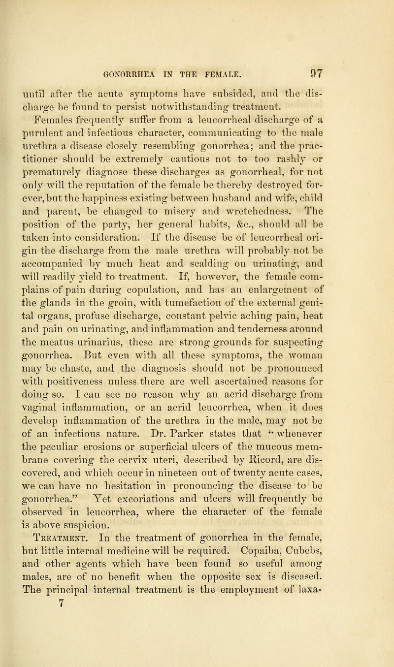 until after the acute symptoms have subsided, and the dis- charge be found to persist notwithstanding treatment. Females frequently suffer from a leucorrheal discharge of a purulent and infectious character, communicating to the male urethra a disease closely resembling gonorrhea; and the prac- titioner s^hould be extremely cautious not to too rashlj^ or prematurely diagnose these discharges as gonorrheal, for not only will the reputation of the female be thereby destroyed for- ever, but the happiness existing between husband and wife, child and parent, be changed to misery and wretchedness. The position of the party, her general habits, &c., shonld all be taken into consideration. If the disease be of leucorrheal ori- gin the discharge from the male urethra will probably not be accompanied by much heat and scalding on urinating, and will readily yield to treatment. If, however, the female com- plains of pain daring copulation, and has an enlargement of the glands in the groin, with tumefaction of the external geni- tal organs, profuse discharge, constant pelvic aching pain, heat and pain on urinating, and inflammation and tenderness around the meatus urinarius, these are strong grounds for suspecting gonorrhea. But even with all these sjmiptoms, the woman may be chaste, and the diagnosis should not be pronounced wdth positiveness unless there are well ascertained reasons for doing so. I can see no reason why an acrid discharge from vaginal inflammation, or an acrid leucorrhea, when it does develop inflammation of the urethra in the male, may not be of an infectious nature. Dr. Parker states that  whenever the peculiar erosions or superficial ulcers of the mucous mem- brane covering the cervix uteri, described by Ricord, are dis- covered, and which occur in nineteen out of twenty acute cases, we can have no liesitation in pronouncing the disease to be gonorrhea. Yet excoriations and ulcers will frequently be observed in leucorrhea, where the character of the female is above suspicion. Treatment. In the treatment of gonorrhea in the female, but little internal medicine will be required. Copaiba, Cubebs, and other agents which have been found so useful among males, are of no benefit when the opposite sex is diseased. The principal internal treatment is the employment of laxa- 7