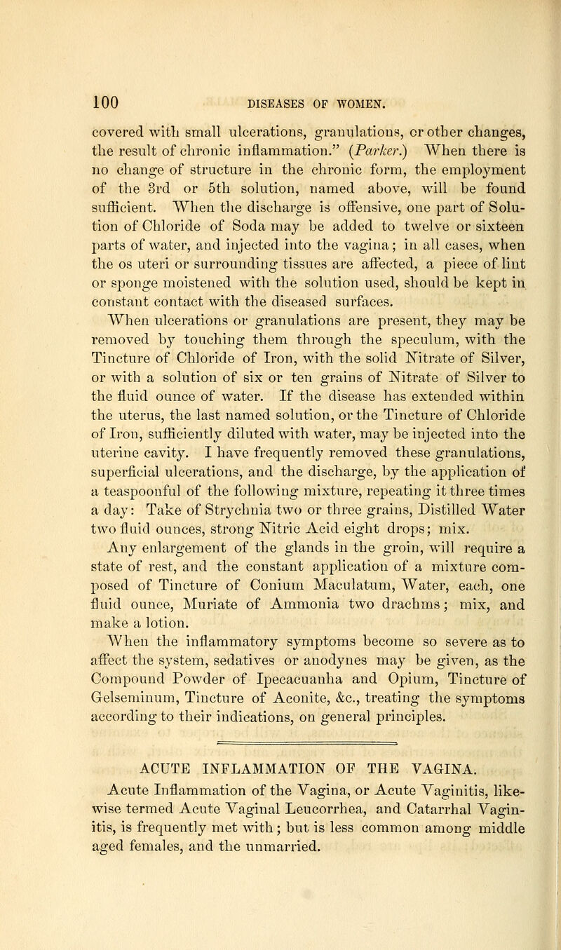 covered with small ulcerations, granulations, or other changes, the result of chronic inflammation. {Parker.) When there is no change of structure in the chronic form, the employment of the 3rd or 5th solution, named above, will be found sufficient. When the discharge is offensive, one part of Solu- tion of Chloride of Soda may be added to twelve or sixteen parts of water, and injected into the vagina; in all cases, when the OS uteri or surrounding tissues are aifected, a piece of lint or sponge moistened with the solution used, should be kept in constant contact with the diseased surfaces. When ulcerations or granulations are present, they may be removed by touching them through the speculum, with the Tincture of Chloride of Iron, with the solid Nitrate of Silver, or with a solution of six or ten grains of Nitrate of Silver to the fluid ounce of water. If the disease has extended within the uterus, the last named solution, or the Tincture of Chloride of Iron, sufficiently diluted with water, may be injected into the uterine cavity. I have frequently removed these granulations, superficial ulcerations, and the discharge, by the application of a teaspoonful of the following mixture, repeating it three times a day: Take of Strychnia two or three grains, Distilled Water two fluid ounces, strong Mtric Acid eight drops; mix. Any enlargement of the glands in the groin, will require a state of rest, and the constant application of a mixture com- posed of Tincture of Conium Maculatum, Water, each, one fluid ounce, Muriate of Ammonia two drachms; mix, and make a lotion. When the inflammatory symptoms become so severe as to affect the system, sedatives or anodynes may be given, as the Compound Powder of Ipecacuanha and Opium, Tincture of Gelseminum, Tincture of Aconite, &c., treating the symptoms according to their indications, on general principles. ACUTE INFLAMMATION OF THE VAGINA. Acute Inflammation of the Vagina, or Acute Vaginitis, like- wise termed Acute Vaginal Leucorrhea, and Catarrhal Vagin- itis, is frequently met with; but is less common among middle aged females, and the unmarried.
