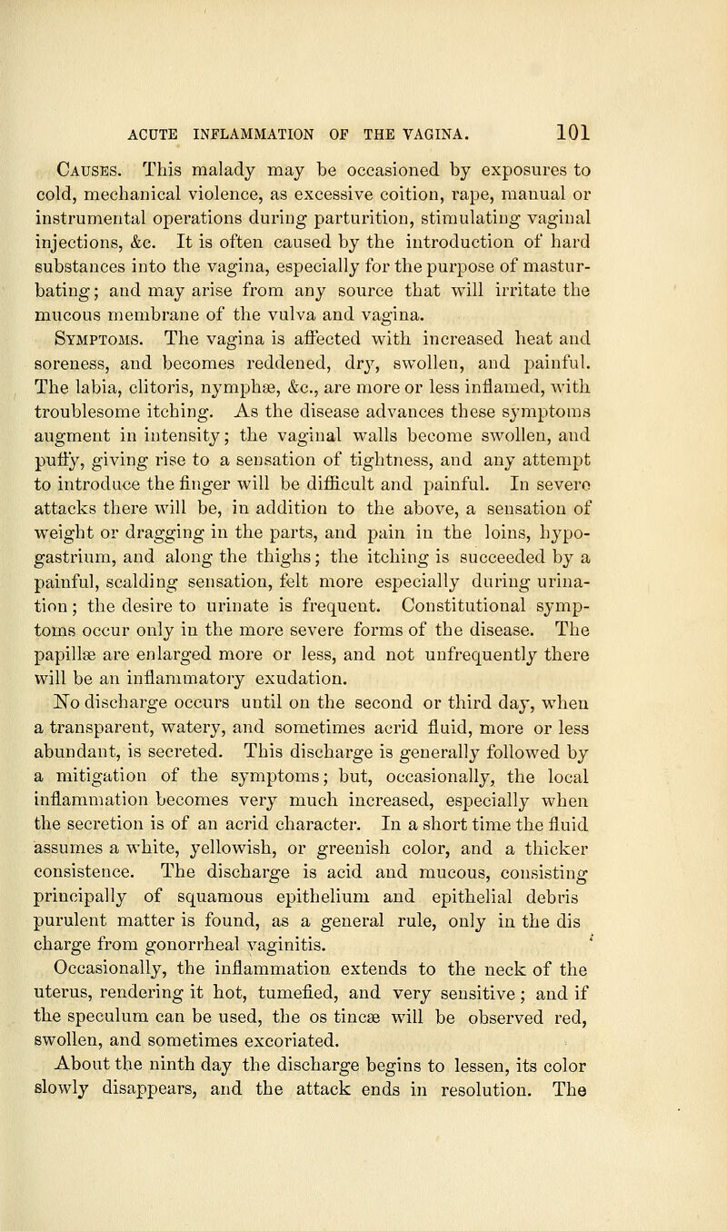 Causes. This malady may be occasioned by exposures to cold, mechanical violence, as excessive coition, rape, manual or instrumental operations during parturition, stimulating vaginal injections, &c. It is often caused by the introduction of hard substances into the vagina, especially for the purpose of mastur- bating; and may arise from any source that will irritate the mucous membrane of the vulva and vagina. Symptoms. The vagina is affected with increased heat and soreness, and becomes reddened, dry, swollen, and painful. The labia, clitoris, nymphse, &c., are more or less inflamed, with troublesome itching. As the disease advances these symptoms augment in intensity; the vaginal walls become swollen, and putty, giving rise to a sensation of tightness, and any attempt to introduce the finger will be difficult and painful. In severe attacks there will be, in addition to the above, a sensation of weight or dragging in the parts, and pain in the loins, hypo- gastrium, and along the thighs; the itching is succeeded by a painful, scalding sensation, felt more especially during urina- tion ; the desire to urinate is frequent. Constitutional symp- toms occur only in the more severe forms of the disease. The papillae are enlarged more or less, and not unfrequently there will be an inflammatory exudation. ISTo discharge occurs until on the second or third day, when a transparent, watery, and sometimes acrid fluid, more or less abundant, is secreted. This discharge is generally followed by a mitigation of the symptoms; but, occasionally, the local inflammation becomes very much increased, especially when the secretion is of an acrid character. In a short time the fluid assumes a white, yellowish, or greenish color, and a thicker consistence. The discharge is acid and mucous, consisting principally of squamous epithelium and epithelial debris purulent matter is found, as a general rule, only in the dis charge from gonorrheal vaginitis. Occasionally, the inflammation extends to the neck of the uterus, rendering it hot, tumefied, and very sensitive; and if the speculum can be used, the os tincse will be observed red, swollen, and sometimes excoriated. About the ninth day the discharge begins to lessen, its color slowly disappears, and the attack ends in resolution. The