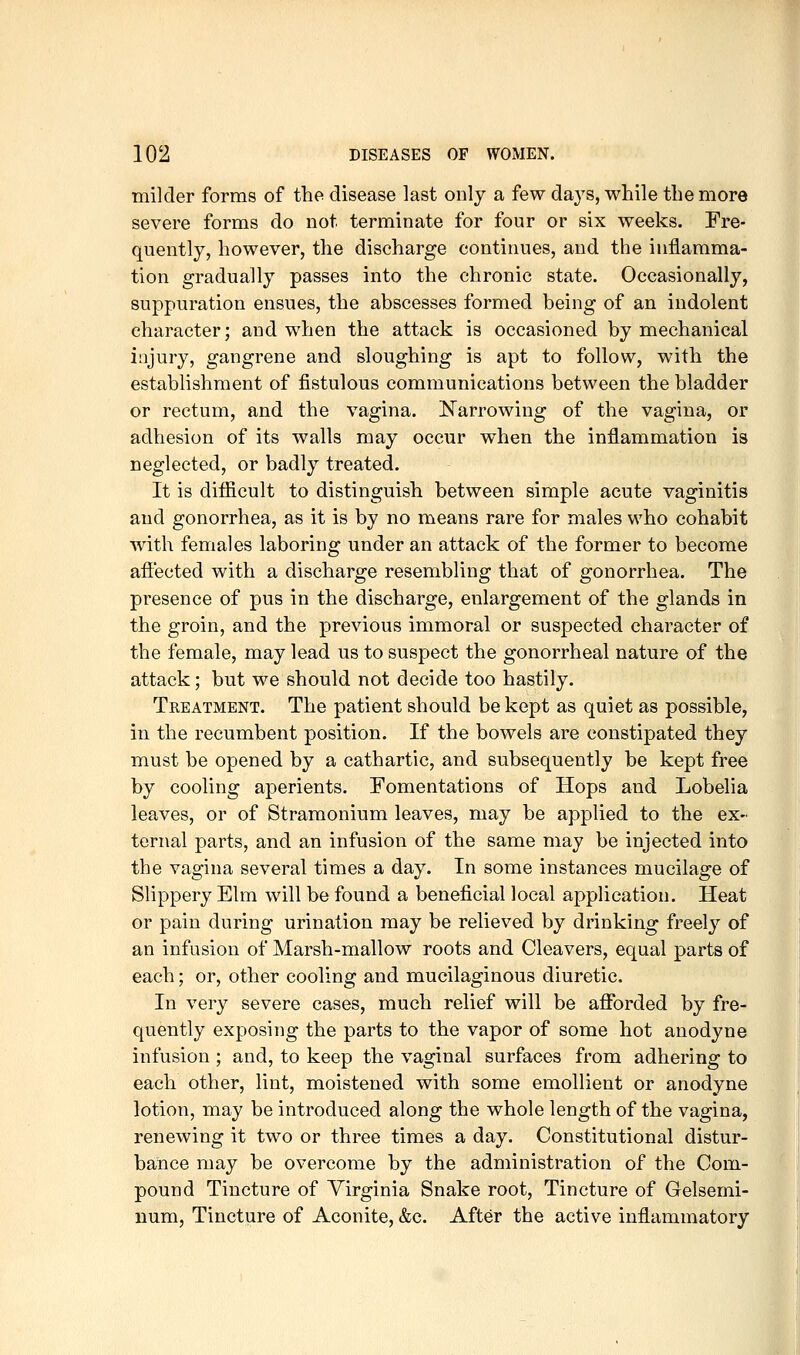 milder forms of the disease last only a few days, while the more severe forms do not terminate for four or six weeks. Fre- quently, however, the discharge continues, and the inflamma- tion gradually passes into the chronic state. Occasionally, suppuration ensues, the abscesses formed being of an indolent character; and when the attack is occasioned by mechanical injury, gangrene and sloughing is apt to follow, with the establishment of fistulous communications between the bladder or rectum, and the vagina. Narrowing of the vagina, or adhesion of its walls may occur when the inflammation is neglected, or badly treated. It is difficult to distinguish between simple acute vaginitis and gonorrhea, as it is by no means rare for males who cohabit with females laboring under an attack of the former to become afi:ected with a discharge resembling that of gonorrhea. The presence of pus in the discharge, enlargement of the glands in the groin, and the previous immoral or suspected character of the female, may lead us to suspect the gonorrheal nature of the attack; but we should not decide too hastily. Treatment. The patient should be kept as quiet as possible, in the recumbent position. If the bowels are constipated they must be opened by a cathartic, and subsequently be kept free by cooling aperients. Fomentations of Hops and Lobelia leaves, or of Stramonium leaves, may be applied to the ex- ternal parts, and an infusion of the same may be injected into the vagina several times a day. In some instances mucilage of Slippery Elm will be found a beneficial local application. Heat or pain during urination may be relieved by drinking freely of an infusion of Marsh-mallow roots and Cleavers, equal parts of each; or, other cooling and mucilaginous diuretic. In very severe cases, much relief will be aflfbrded by fre- quently exposing the parts to the vapor of some hot anodyne infusion ; and, to keep the vaginal surfaces from adhering to each other, lint, moistened with some emollient or anodyne lotion, may be introduced along the whole length of the vagina, renewing it two or three times a day. Constitutional distur- bance may be overcome by the administration of the Com- pound Tincture of Virginia Snake root, Tincture of Gelsemi- num, Tincture of Aconite, &c. After the active inflammatory