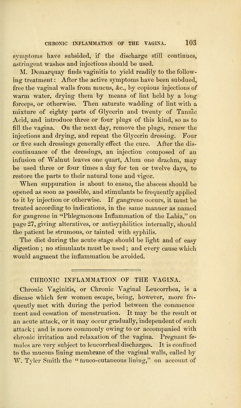 symptoms have subsided, if the discharge still continues, astringent washes and injections should be used. M. Demarquay finds vaginitis to yield readily to the follow- ing treatment: After the active symptoms have been subdued, free the vaginal walls from mucus, &c., by copious injections of warm water, drying them by means of lint held by a long forceps, or otherwise. Then saturate wadding of lint with a mixture of eighty parts of Glycerin and twenty of Tannic Acid, and introduce three or four plugs of this kind, so as to fill the vagina. On the next day, remove the plugs, renew the injections and drying, and repeat the Glycerin dressing. Four or five such dressings generally effect the cure. After the dis- continuance of the dressings, an injection composed of an infusion of Walnut leaves one quart, Alum one drachm, may be used three or four times a day for ten or twelve days, to restore the parts to their natural tone and vigor. When suppuration is about to ensue, the abscess should be opened as soon as possible, and stimulants be frequently applied to it by injection or otherwise. If gangrene occurs, it must be treated according to indications, in the same manner as named for gangrene in Phlegmonous Inflammation of the Labia, on page 27, giving alteratives, or antisyphilitics internally, should the patient be strumous, or tainted with syphilis. The diet during the acute stage should be light and of easy digestion ; no stimulants must be used; and every cause which would augment the inflammation be avoided. CHRONIC INFLAMMATION OF THE VAGINA. Chronic Vaginitis, or Chronic Vaginal Leucorrhea, is a disease which few women escape, being, however, more fre- quently met with during the period between the commence . ment and cessation of menstruation. It Yna,y be the result or an acute attack, or it may occur gradually, independent of such attack; and is more commonly owing to or accompanied with chronic irritation and relaxation of the vagina. Pregnant fe- males are very subject to leucorrheal discharges. It is confined to the mucous lining membrane of the vaginal walls, called by W. Tvler Smith the muco-cutaneous lining, on account of