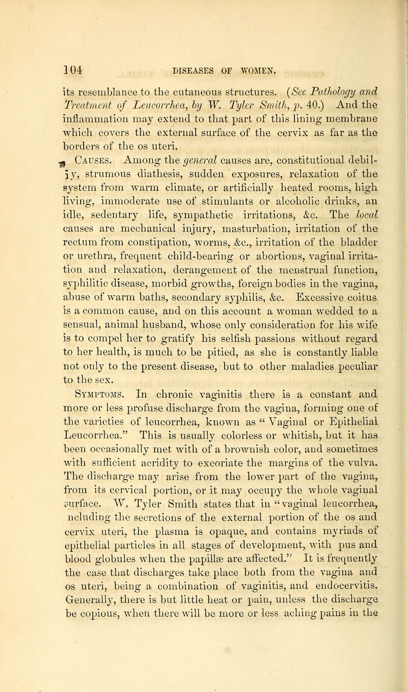 its resemblance to the cutaneous structures. {See Pathology and Treatment of Leucorrhea, by W. Tyler Smithy p. 40.) And the inflammation may extend to that part of this lining membrane which covers the external surface of the cervix as far as the borders of the os uteri. g Causes. Among the general causes are, constitutional debil- iy, strumous diathesis, sudden exposures, relaxation of the system from warm climate, or artificially heated rooms, high living, immoderate use of stimulants or alcoholic drinks, an idle, sedentary life, sympathetic irritations, &c. The local causes are mechanical injury, masturbation, irritation of the rectum from constipation, worms, &c., irritation of the bladder or urethra, frequent child-bearing or abortions, vaginal irrita- tion and relaxation, derangement of the menstrual function, syphilitic disease, morbid growths, foreign bodies in the vagina, abuse of warm baths, secondary syphilis, &c. Excessive coitus is a common cause, and on this account a woman wedded to a sensual, animal husband, whose only consideration for his wife is to compel her to gratify his selfish passions without regard to her health, is much to be pitied, as she is constantly liable not only to the present disease, but to other maladies peculiar to the sex. Symptoms. In chronic vaginitis there is a constant and more or less profuse discharge from the vagina, forming one of the varieties of leucorrhea, known as  Vaginal or Epithelial Leucorrhea. This is usually colorless or whitish, but it has been occasionally met with of a brownish color, and sometimes with sufficient acridity to excoriate the margins of the vulva. The discharge may arise from the lower part of the vagina, from its cervical portion, or it may occupy the whole vaginal r-urface. W. Tyler Smith states that in  vaginal leucorrhea, ncluding the secretions of the external portion of the os and cervix uteri, the plasma is opaque, and contains myriads of epithelial particles in all stages of development, with pus and blood globules when the papillae are afi:ected. It is frequently the case that discharges take place both from the vagina and OS uteri, being a combination of vaginitis, and endocervitis. Generally, there is but little heat or pain, unless the discharge be copious, when there will be more or less aching pains in the