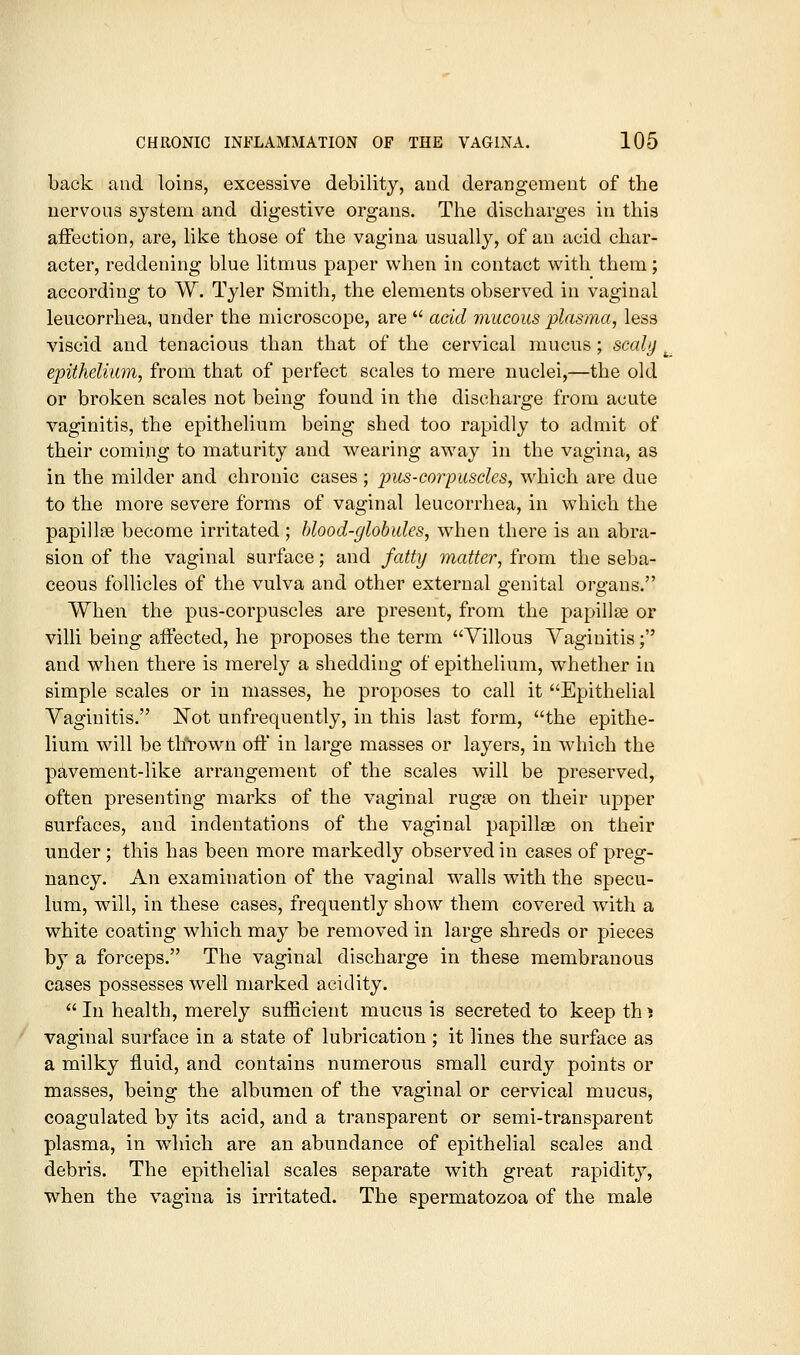 back and loins, excessive debility, and derangement of the nervous system and digestive organs. The discharges in this aifection, are, like those of the vagina usually, of an acid char- acter, reddening blue litmus paper when in contact with them; according to W. Tyler Smith, the elements observed in vaginal leucorrhea, under the microscope, are  acid mucous plasma, less viscid and tenacious than that of the cervical mucus; scaly . epithelium, from that of perfect scales to mere nuclei,—the old or broken scales not being found in the discharge from acute vaginitis, the epithelium being shed too rapidly to admit of their coming to maturity and wearing away in the vagina, as in the milder and chronic cases ; pus-corpuscles, which are due to the more severe forms of vaginal leucorrhea, in which the papillae become irritated; hlood-glohides, when there is an abra- sion of the vaginal surface; and fatty matter, from the seba- ceous follicles of the vulva and other external genital orofaus. When the pus-corpuscles are present, from the papillse or villi being affected, he proposes the term Villous Vaginitis; and when there is merely a shedding of epithelium, whether in simple scales or in masses, he proposes to call it Epithelial Vaginitis. Not unfrequently, in this last form, the epithe- lium wnll be th'rown ofl' in large masses or layers, in which the pavement-like arrangement of the scales will be preserved, often presenting marks of the vaginal rugas on their upper surfaces, and indentations of the vaginal papillas on their under; this has been more markedly observed in cases of preg- nancy. An examination of the vaginal w^alls with the specu- lum, will, in these cases, frequently show them covered with a white coating which may be removed in large shreds or pieces by a forceps. The vaginal discharge in these membranous cases possesses well marked acidity.  In health, merely sufficient mucus is secreted to keep th ^ vaginal surface in a state of lubrication; it lines the surface as a milky fluid, and contains numerous small curdy points or masses, being the albumen of the vaginal or cervical mucus, coagulated by its acid, and a transparent or semi-transparent plasma, in which are an abundance of epithelial scales and debris. The epithelial scales separate with great rapidity, when the vagina is irritated. The spermatozoa of the male