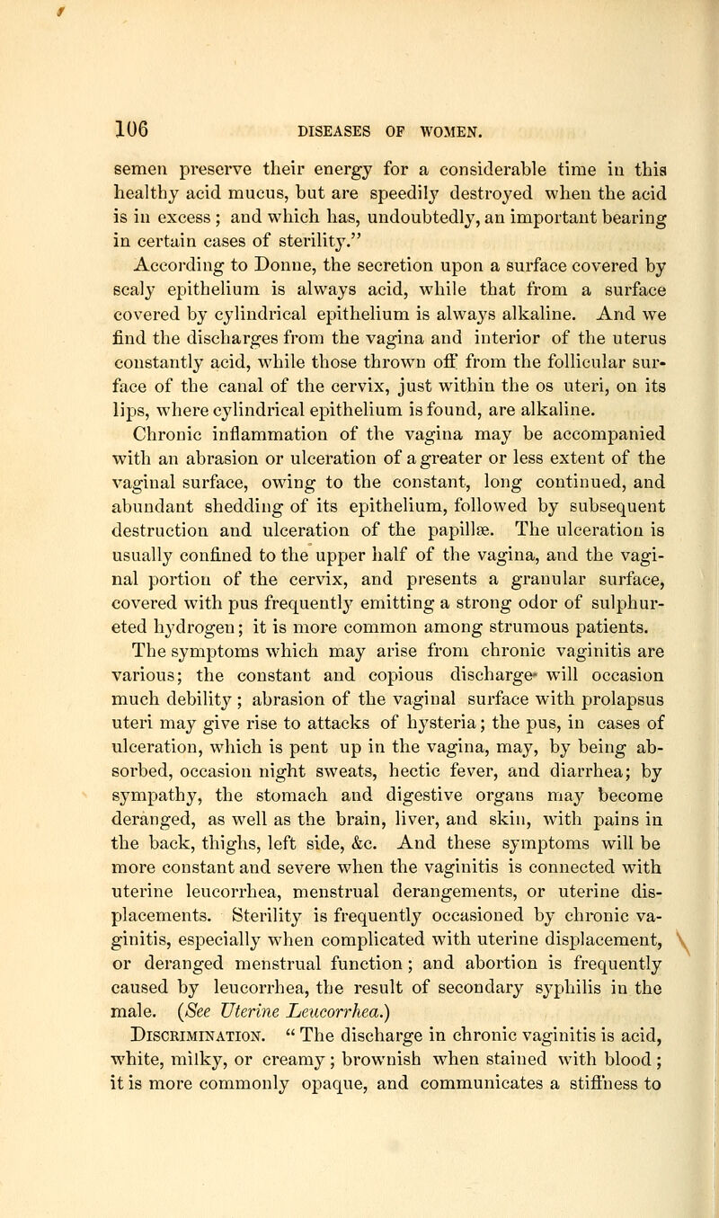 semen preserve their energy for a considerable time in thia healthy acid mucus, but are speedily destroyed when the acid is in excess ; and which has, undoubtedly, an important bearing in certain cases of sterility. According to Donne, the secretion upon a surface covered by scaly epithelium is always acid, while that from a surface covered by cylindrical epithelium is always alkaline. And we find the discharges from the vagina and interior of the uterus constantly acid, while those thrown off from the follicular sur- face of the canal of the cervix, just within the os uteri, on its lips, where cylindrical epithelium is found, are alkaline. Chronic inflammation of the vagina may be accompanied with an abrasion or ulceration of a greater or less extent of the vaginal surface, owing to the constant, long continued, and abundant shedding of its epithelium, followed by subsequent destruction and ulceration of the papillae. The ulceration is usually confined to the upper half of the vagina, and the vagi- nal portion of the cervix, and presents a granular surface, covered with pus frequentl}'^ emitting a strong odor of sulphur- ated h3'drogen; it is more common among strumous patients. The symptoms which may arise from chronic vaginitis are various; the constant and copious discharge* will occasion much debility ; abrasion of the vaginal surface with prolapsus uteri may give rise to attacks of hj^steria; the pus, in cases of ulceration, which is pent up in the vagina, may, by being ab- sorbed, occasion night sweats, hectic fever, and diarrhea; by sympathy, the stomach and digestive organs may become deranged, as well as the brain, liver, and skin, with pains in the back, thighs, left side, &c. And these symptoms will be more constant and severe when the vaginitis is connected with uterine leucorrhea, menstrual derangements, or uterine dis- placements. Sterility is frequently occasioned by chronic va- ginitis, especially when complicated with uterine displacement, or deranged menstrual function ; and abortion is frequently caused by leucorrhea, the result of secondary syphilis in the male. (See Uterine Leucorrhea.) Discrimination.  The discharge in chronic vaginitis is acid, white, milky, or creamy ; brownish when stained with blood ; it is more commonly opaque, and communicates a stifi'ness to