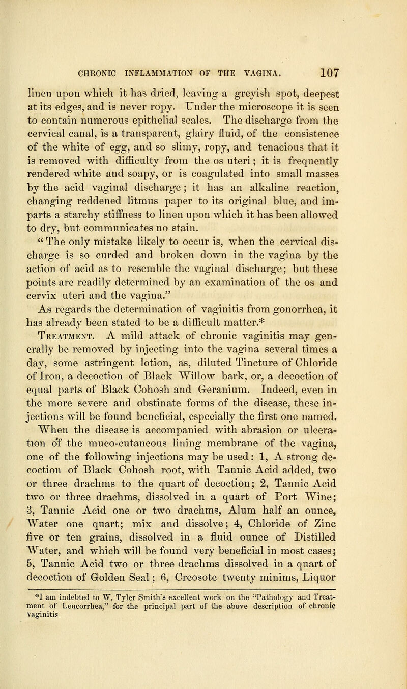 lineii upon which it has dried, leaving a greyish spot, deepest at its edges, and is never roj)y. Under the microscope it is seen to contain numerous epithehal scales. The discharge from the cervical canal, is a transparent, glairy fluid, of the consistence of the white of egg, and so slimy, ropy, and tenacious that it is removed with difficulty from the os uteri; it is frequently rendered white and soapy, or is coagulated into small masses by the acid vaginal discharge ; it has an alkaline reaction, changing reddened litmus paper to its original blue, and im- parts a starchy stiffness to linen upon which it has been allowed to dry, but communicates no stain. The only mistake likely to occur is, when the cervical dis- charge is so curded and broken down in the vagina by the action of acid as to resemble the vaginal discharge; but these points are readily determined by an examination of the os and cervix uteri and the vagina. As regards the determination of vaginitis from gonorrhea, it has already been stated to be a difficult matter.* Treatment. A mild attack of chronic vaginitis may gen- erally be removed by injecting into the vagina several times a day, some astringent lotion, as, diluted Tincture of Chloride of Iron, a decoction of Black Willow bark, or, a decoction of equal parts of Black Cohosh and Geranium. Indeed, even in the more severe and obstinate forms of the disease, these in- jections will be found beneficial, especially the first one named. When the disease is accompanied with abrasion or ulcera- tion o'f the muco-cutaneous lining membrane of the vagina, one of the following injections may be used: 1, A strong de- coction of Black Cohosh root, with Tannic Acid added, two or three drachms to the quart of decoction; 2, Tannic Acid two or three drachms, dissolved in a quart of Port Wine; 3, Tannic Acid one or two drachms. Alum half an ounce, Water one quart; mix and dissolve; 4, Chloride of Zinc five or ten grains, dissolved in a fluid ounce of Distilled Water, and which will be found very beneficial in most cases; 5, Tannic Acid two or three drachms dissolved in a quart of decoction of Golden Seal; 6, Creosote twenty minims. Liquor *I am indebted to W. Tyler Smith's excellent work on the Pathology and Treat- ment of Leucorrhea, for the principal part of the above description of chronic vaginitis
