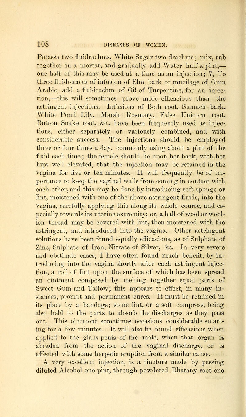 Potassa two fluidrachms, White Sugar two drachms; mix, rub together in a mortar, and gradually add Water half a pint,— one half of this may be used at a time as an injection; 7, To three iluidounces of infusion of Elm bark or mucilao-e of Gum Arabic, add a iluidrachm of Oil of Turpentine, for an injec- tion,—this will sometimes prove more efficacious than the astringent injections. Infusions of Beth root, Sumach bark, White Pond Lily, Marsh Rosmary, False Unicorn root. Button Snake root, &c., have been frequently used as injec- tions, either separately or variously combined, and with considerable success. The injections should be employed three or four times a day, commonly using about a pint of the fluid each time ; the female should lie upon her back, with her hips well elevated, that the injection may be retained in the vagina for five or ten minutes. It will frequently be of im- portance to keep the vaginal walls from coming in contact with each other, and this may be done by introducing soft sponge or lint, moistened with one of the above astringent fluids, into the vagina, carefully applying this along its w^hole course, and es- pecially towards its uterine extremity; or, a ball of wool or wool- len thread may be covered with hnt, then moistened with the astringent, and introduced into the vagina. Other astringent solutions have been found equally efficacious, as of Sulphate of Zinc, Sulphate of Iron, Mtrate of Silver, &c. In very severe and obstinate cases, I have often found much benefit, by in- troducing into the vagina shortly after each astringent injec- tion, a roll of lint upon the surface of which has been spread an ointment composed by melting together equal parts of Sweet Gum and Tallow; this appears to efiiect, in many in- stances, prompt and permanent cures. It must be retained in its place by a bandage; some lint, or a soft compress, being also held to the parts to absorb the discharges as they pass out. This ointment sometimes occasions considerable smart- ing for a few minutes. It will also be found efficacious when applied to the glans penis of the male, when that organ is. abraded from the action of the vaginal discharge, or is affected with some herpetic eruption from a similar cause. A very excellent injection, is a tincture made by passing diluted Alcohol one pint, through powdered Phatany root one