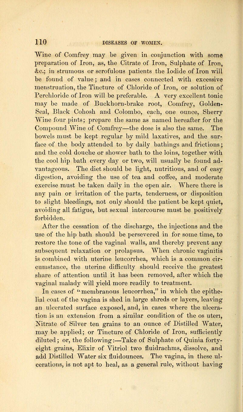 Wine of Comfrey may be given in conjunction with some preparation of Iron, as, the Citrate of Iron, Sulphate of Iron, &c.; in strumous or scrofulous patients the Iodide of Iron will be found of value; and in cases connected with excessive menstruation, the Tincture of Chloride of Iron, or solution of Perchloride of Iron will be preferable. A very excellent tonic may be made of Buckhorn-brake root, Comfrey, Golden- Seal, Black Cohosh and Colombo, each, one ounce. Sherry Wine four pints; prepare the same as named hereafter for the Compound Wine of Comfrey—the dose is also the same. The bowels must be kept regular by mild laxatives, and the sur- face of the body attended to by daily bathings and frictions; and the cold douche or shower bath to the loins, together with the cool hip bath every day or two, will usually be found ad- vantageous. The diet should be light, nutritious, and of easy digestion, avoiding the use of tea and coffee, and moderate exercise must be taken daily in the open air. Where there is any pain or irritation of the parts, tenderness, or disposition to slight bleedings, not only should the patient be kept quiet, avoiding all fatigue, but sexual intercourse must be positively forbidden. After the cessation of the discharge, the injections and the use of the hip bath should be persevered in for some time, to restore the tone of the vaginal walls, and thereby prevent any subsequent relaxation or prolapsus. When chronic vaginitis is combined with uterine leucorrhea, which is a common cir- cumstance, the uterine difficulty should receive the greatest share of attention until it has been removed, after which the vaginal malady will yield more readily to treatment. In cases of  membranous leucorrhea, in which the epithe- lial coat of the vagina is shed in large shreds or layers, leaving an ulcerated surface exposed, and, in cases where the ulcera- tion is an extension from a similar condition of the os uteri, Mtrate of Silver ten grains to an ounce of Distilled Water, may be applied; or Tincture of Chloride of Iron, sufficiently diluted; or, the following:—Take of Sulphate of Quinia forty- eight grains, Elixir of Vitriol two fluidrachms, dissolve, and add Distilled Water six fluidounces. The vagina, in these ul- cerations, is not apt to heal, as a general rule, without having
