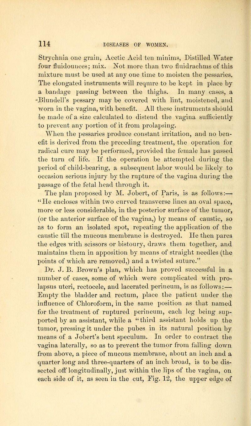 Strychnia one grain. Acetic Acid ten minims, Distilled Water four fluidounces; mix. ]^ot more than two fluidrachms of this mixture must be used at any one time to moisten the pessaries. The elongated instruments will require to be kept in place by a bandage passing between the thighs. In many cases, a 'Blundell's pessary may be covered with lint, moistened, and worn in the vagina, with benefit. All these instruments should be made of a size calculated to distend the vagina sufficiently to prevent any portion of it from prolapsing. When the pessaries produce constant irritation, and no ben- efit is derived from the preceding treatment, the operation for radical cure may be performed, provided the female has passed the turn of life. If the operation be attempted during the period of child-bearing, a subsequent labor would be likely to occasion serious injury by the rupture of the vagina during the passage of the fetal head through it. The plan proposed by M. Jobert, of Paris, is as follows:— He encloses within two curved transverse lines an oval space, more or less considerable, in the posterior surface of the tumor, (or the anterior surface of the vagina,) by means of caustic, so as to form an isolated spot, repeating the application of the caustic till the mucous membrane is destroyed. He then pares the edges with scissors or bistoury, draws them together, and maintains them in apposition by means of straight needles (the points of which are removed,) and a twisted suture. Dr. J. B. Brown's plan, which has proved successful in a number of cases, some of which were complicated with pro- lapsus uteri, rectocele, and lacerated perineum, is as follows: — Empty the bladder and rectum, place the patient under the influence of Chloroform, in the same position as that named for the treatment of ruptured perineum, each leg being sup- ported by an assistant, while a third assistant holds up the tumor, pressing it under the pubes in its natural position by means of a Jobert's bent speculum. In order to contract the vagina laterally, so as to prevent the tumor from falling down from above, a piece of mucous membrane, about an inch and a quarter long and three-quarters of an inch broad, is to be dis- sected oft'longitudinally, just within the lips of the vagina, on each side of it, as seen in the cut, Fig. 12, the upper edge of