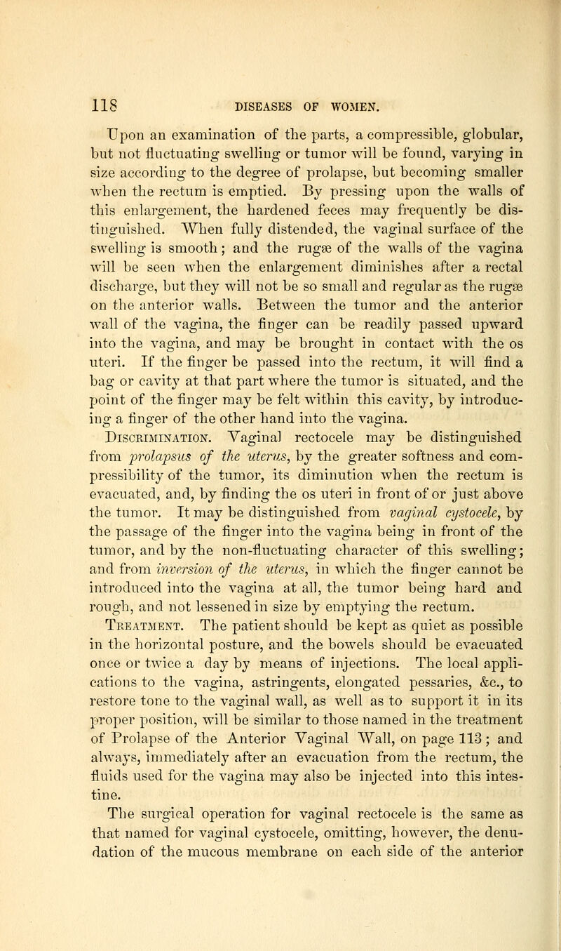 Upon an examination of the parts, a compressible, globular, but not fluctuating swelling or tumor will be found, varying in size according to the degree of prolapse, but becoming smaller when the rectum is emptied. By pressing upon the walls of this enlargement, the hardened feces may frequently be dis- tinguished. When fully distended, the vaginal surface of the swelling is smooth; and the rugae of the walls of the vagina will be seen when the enlargement diminishes after a rectal discharge, but they will not be so small and regular as the rugee on the anterior walls. Between the tumor and the anterior wall of the vagina, the finger can be readily passed upward into the vagina, and may be brought in contact with the os uteri. If the finger be passed into the rectum, it will find a bag or cavity at that part where the tumor is situated, and the point of the finger may be felt within this cavity, by introduc- ing a finger of the other hand into the vagina. Discrimination. Yaginal rectocele may be distinguished from prolapsus of the uterus, by the greater softness and com- pressibility of the tumor, its diminution when the rectum is evacuated, and, by finding the os uteri in front of or just above the tumor. It may be distinguished from vaginal cystocele, by the passage of the finger into the vagina being in front of the tumor, and by the non-fluctuating character of this swelling; and from inversion of the uterus, in which the finger carmot be introduced into the vagina at all, the tumor being hard and rough, and not lessened in size by emptying the rectum. Treatment. The patient should be kept as quiet as possible in the horizontal posture, and the bowels should be evacuated once or twice a day by means of injections. The local appli- cations to the vagina, astringents, elongated pessaries, &c., to restore tone to the vaginal wall, as well as to support it in its proper position, will be similar to those named in the treatment of Prolapse of the Anterior Vaginal Wall, on page 113 ; and always, inmiediately after an evacuation from the rectum, the fluids used for the vagina may also be injected into this intes- tine. The surgical operation for vaginal rectocele is the same as that named for vaginal cystocele, omitting, however, the denu- dation of the mucous membrane on each side of the anterior
