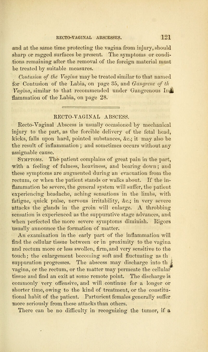 and at the same time protecting the vagina from injury, should sharp or ragged surfaces be present. The symptoms or condi- tions remaining after the removal of the foreign material must be treated by suitable measures. Contusion of the Vagina may be treated similar to that named for Contusion of the Labia, on page 35, and Gangrene of th Vagina, similar to that recommended under Gangrenous InJ flammation of the Labia, on page 28. RECTO-VAGINAL ABSCESS. Recto-Yaginal Abscess is usually occasioned by mechanical injury to the part, as the forcible delivery of the fetal head, kicks, falls upon hard, pointed substances, &c.; it may also be the result of inflammation ; and sometimes occurs without any assignable cause. Symptoms. The patient complains of great pain in the part, with a feeling of fulness, heaviness, and bearing down; and these sjniiptoms are augmented during an evacuation from the rectum, or when the patient stands or walks about. If the in- flammation be severe, the general S3'stem will suffer, the patient experiencing headache, aching sensations in the limbs, with fatigue, quick pulse, nervous irritability, &c.; in very severe attacks the glands in the groin will enlarge. A throbbing sensation is experienced as the suppurative stage advances, and when perfected the more severe symptoms diminish. Eigors usually announce the formation of matter. An examination in the early part of the inflammation will find the cellular tissue between or in proximity to the vagina and rectum more or less swollen, firm, and very sensitive to the touch; the enlargement becoming soft and fluctuating as th , suppuration progresses. The abscess may discharge into th J vagina, or the rectum, or the matter may permeate the cellular tissue and find an exit at some remote point. The discharge is commonly very oflfensive, and will continue for a longer or shorter time, owing to the kind of treatment, or the constitu- tional habit of the patient. Parturient females generally sufler more seriously from these attacks than others. There can be no difficulty in recognizing the tumor, if a