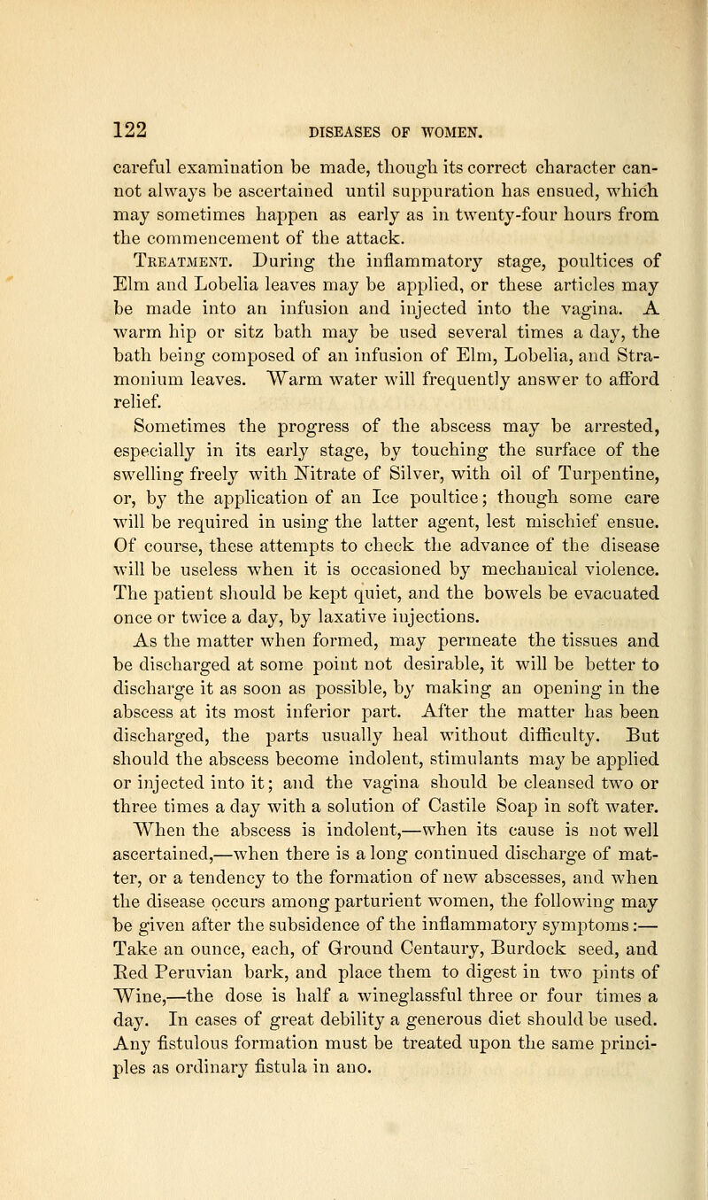 careful examination be made, though its correct character can- not always be ascertained until suppuration has ensued, which may sometimes happen as early as in twenty-four hours from the commencement of the attack. Treatment. During the inflammatory stage, poultices of Elm and Lobelia leaves may be applied, or these articles may be made into an infusion and injected into the vagina. A warm hip or sitz bath may be used several times a day, the bath being composed of an infusion of Elm, Lobelia, and Stra- monium leaves. Warm water will frequently answer to aflbrd relief. Sometimes the progress of the abscess may be arrested, especially in its early stage, by touching the surface of the swelling freely with Nitrate of Silver, with oil of Turpentine, or, by the application of an Ice poultice; though some care will be required in using the latter agent, lest mischief ensue. Of course, these attempts to check the advance of the disease will be useless when it is occasioned by mechanical violence. The patient should be kept quiet, and the bowels be evacuated once or twice a day, by laxative injections. As the matter when formed, may permeate the tissues and be discharged at some point not desirable, it will be better to discharge it as soon as possible, by making an opening in the abscess at its most inferior part. After the matter has been discharged, the parts usually heal without difficulty. But should the abscess become indolent, stimulants may be applied or injected into it; and the vagina should be cleansed two or three times a day with a solution of Castile Soap in soft water. When the abscess is indolent,—when its cause is not well ascertained,—when there is along continued discharge of mat- ter, or a tendency to the formation of new abscesses, and when the disease occurs among parturient women, the following may be given after the subsidence of the inflammatory symptoms:— Take an ounce, each, of Ground Centaury, Burdock seed, and Red Peruvian bark, and place them to digest in two pints of Wine,—the dose is half a wineglassful three or four times a day. In cases of great debility a generous diet should be used. Any fistulous formation must be treated upon the same princi- ples as ordinary fistula in ano.