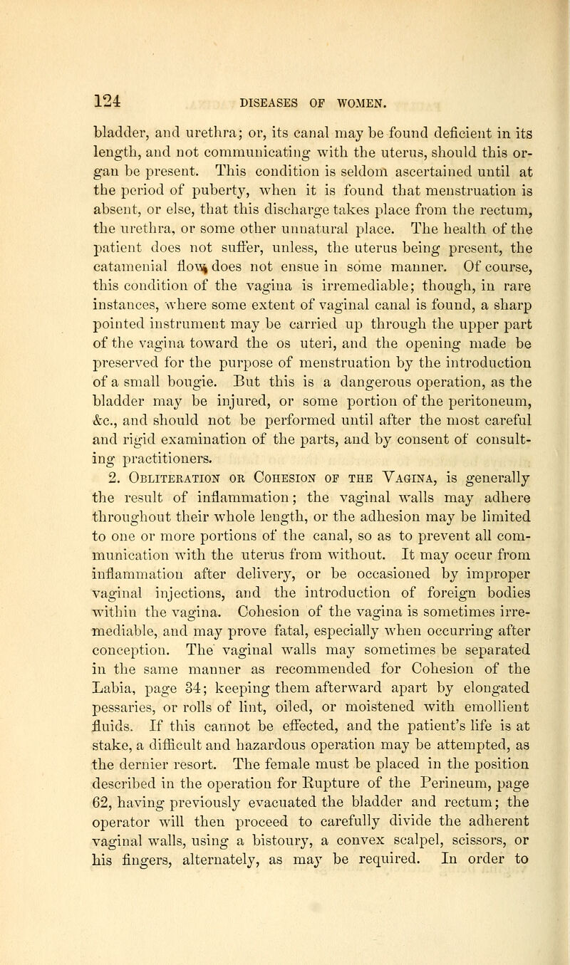 bladder, and urethra; or, its canal may be found deficient in its length, and not communicating with the uterus, should this or- gan be present. This condition is seldom ascertained until at the period of puberty, when it is found that menstruation is absent, or else, that this discharge takes place from the rectum, the urethra, or some other unnatural place. The health of the patient does not suffer, unless, the uterus being present, the catamenial llo\^ does not ensue in some manner. Of course, this condition of the vagina is irremediable; though, in rare instances, where some extent of vaginal canal is found, a sharp pointed instrument may be carried up through the upper part of the vagina toward the os uteri, and the opening made be preserved for the purpose of menstruation by the introduction of a small bougie. But this is a dangerous operation, as the bladder may be injured, or some portion of the peritoneum, &c., and should not be performed until after the most careful and rigid examination of the parts, and by consent of consult- ing practitioners. 2. Obliteration or Cohesion of the Vagina, is generally the result of inflammation; the vaginal walls may adhere throughout their whole length, or the adhesion may be limited to one or more portions of the canal, so as to prevent all com- munication with the uterus from without. It may occur from inflammation after delivery, or be occasioned by improper vaginal injections, and the introduction of foreign bodies within the vagina. Cohesion of the vagina is sometimes irre- mediable, and may prove fatal, especially when occurring after conception. The' vaginal walls may sometimes be separated in the same manner as recommended for Cohesion of the Labia, page 34; keeping them afterward apart by elongated pessaries, or rolls of lint, oiled, or moistened with emollient ;fluids. If this cannot be effected, and the patient's life is at stake, a difiicult and hazardous operation may be attempted, as the dernier resort. The female must be placed in the position described in the operation for Rupture of the Perineum, page 62, having previously evacuated the bladder and rectum; the operator will then proceed, to carefully divide the adherent vaginal walls, using a bistoury, a convex scalpel, scissors, or his fingers, alternately, as may be required. In order to