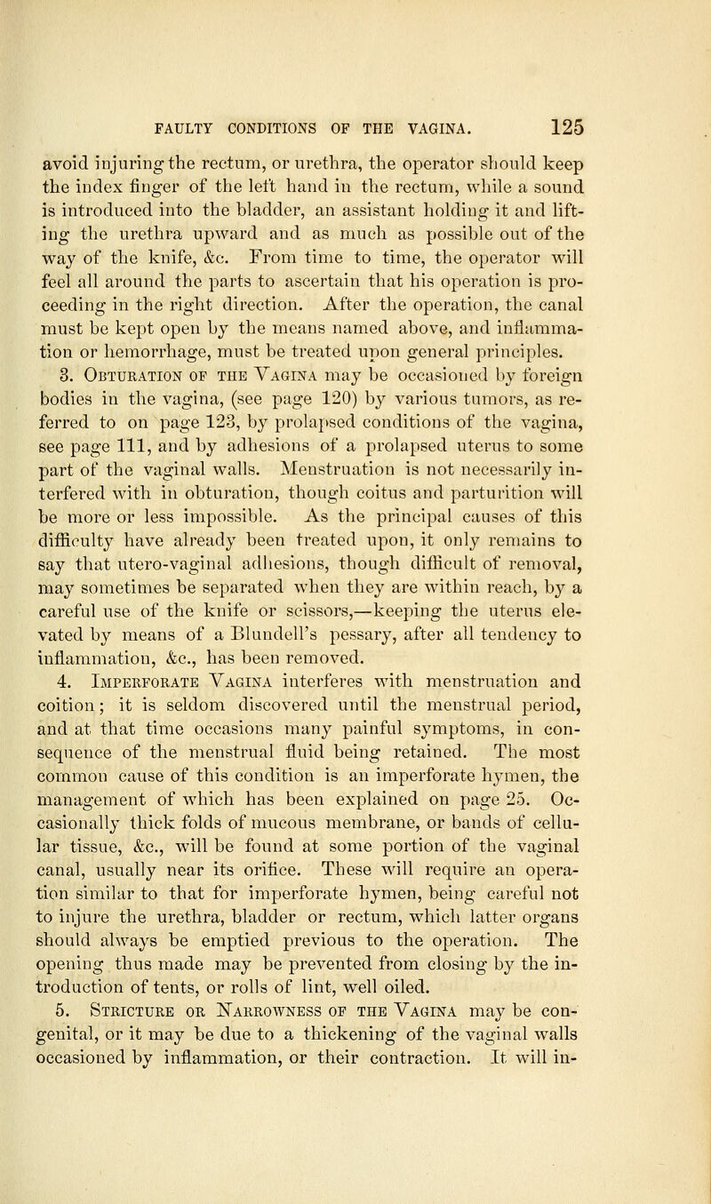 avoid injuring the rectum, or urethra, the operator should keep the index finger of the left hand in the rectum, while a sound is introduced into the bladder, an assistant holding it and lift- ing the urethra upward and as much as possible out of the way of the knife, &c. From time to time, the operator will feel all around the parts to ascertain that his operation is pro- ceeding in the right direction. After the operation, the canal must be kept open by the means named above, and inflamma- tion or hemorrhage, must be treated upon general principles. 3. Obturation of the Vagina may be occasioned by foreign bodies in the vagina, (see page 120) by various tumors, as re- ferred to on page 123, by prolapsed conditions of the vagina, see page 111, and by adhesions of a prolapsed uterus to some part of the vaginal walls. Menstruation is not necessarily in- terfered with in obturation, though coitus and parturition will be more or less impossible. As the principal causes of this difficulty have already been treated upon, it only remains to say that utero-vaginal adhesions, though difficult of removal, may sometimes be separated when they are within reach, by a careful use of the knife or scissors,—keeping the uterus ele- vated by means of a Blundell's pessary, after all tendency to inflammation, &c., has been removed. 4. Imperforate Yagina interferes with menstruation and coition; it is seldom discovered until the menstrual period, and at that time occasions many painful symptoms, in con- sequence of the menstrual fluid being retained. The most common cause of this condition is an imperforate hymen, the management of which has been explained on page 25. Oc- casionally thick folds of mucous membrane, or bands of cellu- lar tissue, &c., will be found at some portion of the vaginal canal, usually near its orifice. These w\\\ require an opera- tion similar to that for imperforate hymen, being careful not to injure the urethra, bladder or rectum, which latter organs should always be emptied previous to the operation. The opening thus made may be prevented from closing by the in- troduction of tents, or rolls of lint, well oiled. 5. Stricture or I!«5arrowness of the Vagina may be con- genital, or it may be due to a thickening- of the vaginal walls occasioned by inflammation, or their contraction. It will in-