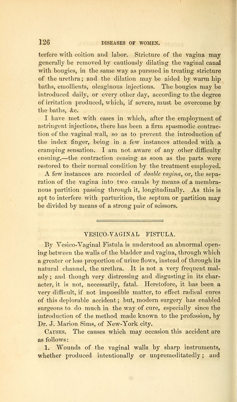 terfere witli coition and labor. Stricture of the vagina may generally be removed by cautiously dilating the vaginal canal with bougies, in the same way as pursued in treating stricture of the urethra; and the dilation maybe aided by warm hip baths, emollients, oleaginous injections. The bougies may be introduced daily, or every other day, according to the degree of irritation produced, which, if severe, must be overcome by the baths, &c. I have met with cases in which, after the emploj^ment of astringent injections, there has been a firm spasmodic contrac- tion of the vaginal wall, so as to prevent the introduction of the index finger, being in a few instances attended with a cramping sensation. I am not aware of any other difficulty ensuing,—the contraction ceasing as soon as the parts were restored to their normal condition by the treatment employed. A few instances are recorded of double vagina, or, the sepa- ration of the vagina into two canals by means of a membra- nous partition passing through it, longitudinally. As this is apt to interfere with parturition, the septum or partition may be divided by means of a strong pair of scissors. VESICO-VAGINAL FISTULA. By Yesico-Yaginal Fistula is understood an abnormal open- ing between the walls of the bladder and vagina, through which a greater or less proportion of urine flows, instead of through its natural channel, the urethra. It is not a very frequent mal- ady ; and though very distressing and disgusting in its char- acter, it is not, necessarily, fatal. Heretofore, it has been a very difficult, if not impossible matter, to efiJect radical cures of this deplorable accident; but, modern surgery has enabled surgeons to do much in the way of cure, especially since the introduction of the method made known to the profession, by Dr. J. Marion Sims, of IS'ew-York city. Causes. The causes which may occasion this accident are as follows: 1. Wounds of the vaginal walls by sharp instruments, whether produced intentionally or unpremeditatedly; and